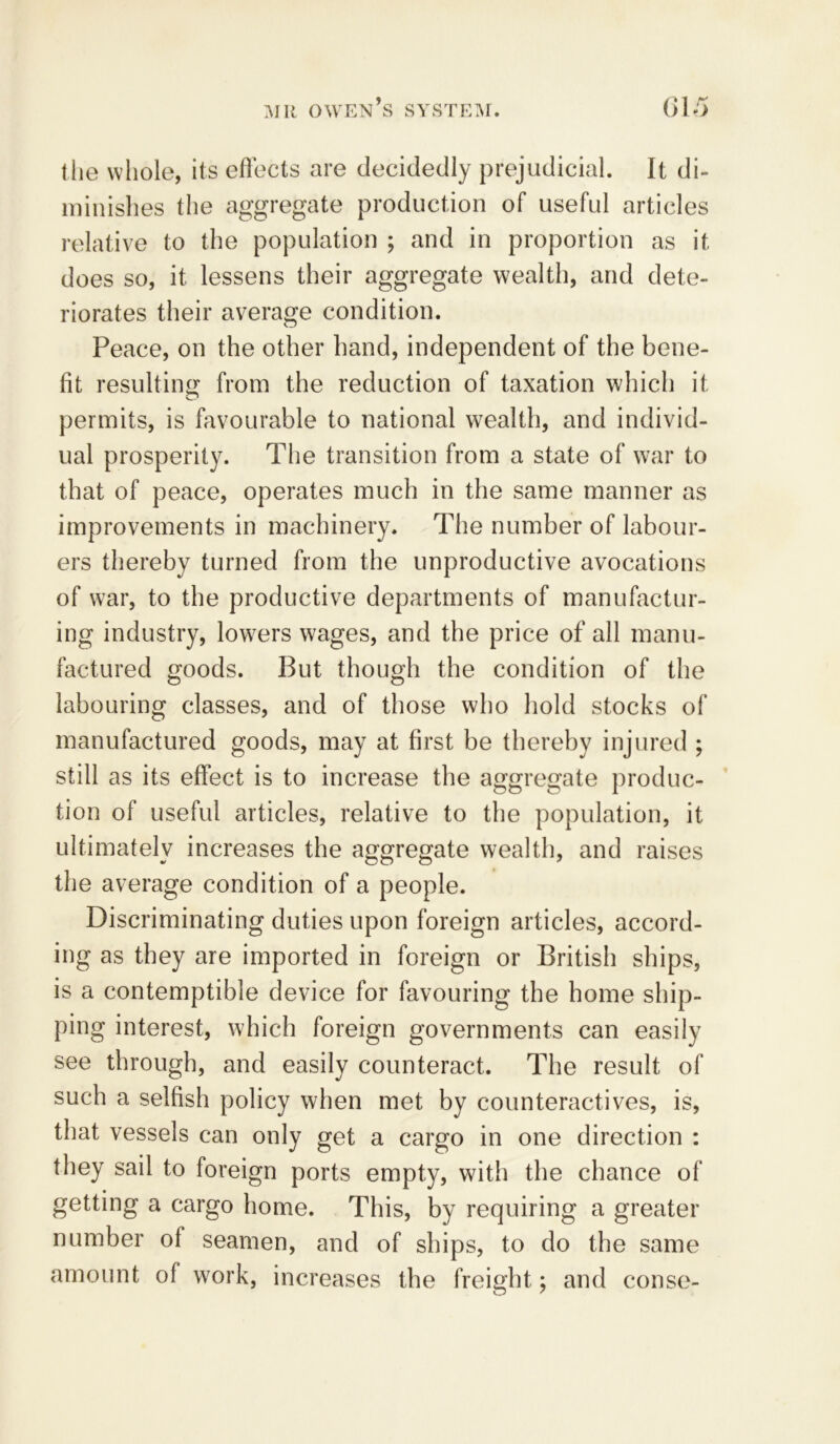 the whole, its effects are decidedly prejudicial. It di- minishes the aggregate production of useful articles relative to the population ; and in proportion as it does so, it lessens their aggregate wealth, and dete- riorates their average condition. Peace, on the other hand, independent of the bene- fit resulting from the reduction of taxation which it permits, is favourable to national wealth, and individ- ual prosperity. The transition from a state of war to that of peace, operates much in the same manner as improvements in machinery. The number of labour- ers thereby turned from the unproductive avocations of war, to the productive departments of manufactur- ing industry, lowers wages, and the price of all manu- factured goods. But though the condition of the labouring classes, and of those who hold stocks of manufactured goods, may at first be thereby injured ; still as its effect is to increase the aggregate produc- tion of useful articles, relative to the population, it ultimately increases the aggregate wealth, and raises the average condition of a people. Discriminating duties upon foreign articles, accord- ing as they are imported in foreign or British ships, is a contemptible device for favouring the home ship- ping interest, which foreign governments can easily see through, and easily counteract. The result of such a selfish policy when met by counteractives, is, that vessels can only get a cargo in one direction : they sail to foreign ports empty, with the chance of getting a cargo home. This, by requiring a greater number of seamen, and of ships, to do the same amount of work, increases the freight; and conse-