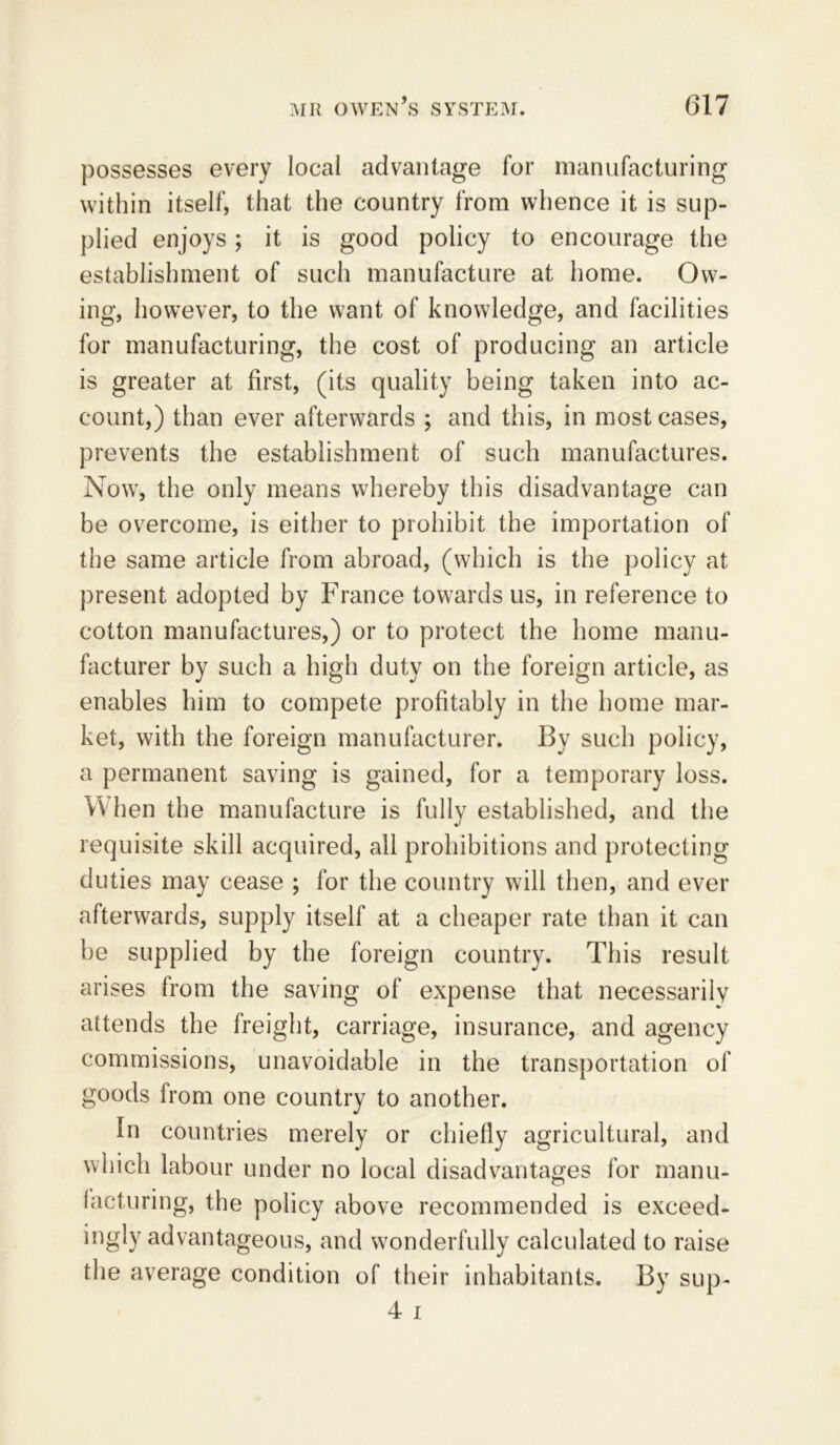 possesses every local advantage for manufacturing within itself, that the country from whence it is sup- plied enjoys; it is good policy to encourage the establishment of such manufacture at home. Ow- ing, however, to the want of knowledge, and facilities for manufacturing, the cost of producing an article is greater at first, (its quality being taken into ac- count,) than ever afterwards ; and this, in most cases, prevents the establishment of such manufactures. Now, the only means whereby this disadvantage can be overcome, is either to prohibit the importation of the same article from abroad, (which is the policy at present adopted by France towards us, in reference to cotton manufactures,) or to protect the home manu- facturer by such a high duty on the foreign article, as enables him to compete profitably in the home mar- ket, with the foreign manufacturer. By such policy, a permanent saving is gained, for a temporary loss. When the manufacture is fully established, and the requisite skill acquired, all prohibitions and protecting duties may cease ; for the country will then, and ever afterwards, supply itself at a cheaper rate than it can be supplied by the foreign country. This result arises from the saving of expense that necessarily attends the freight, carriage, insurance, and agency commissions, unavoidable in the transportation of goods from one country to another. In countries merely or chiefly agricultural, and which labour under no local disadvantages for manu- facturing, the policy above recommended is exceed- ingly advantageous, and wonderfully calculated to raise the average condition of their inhabitants. By sup- 4 i