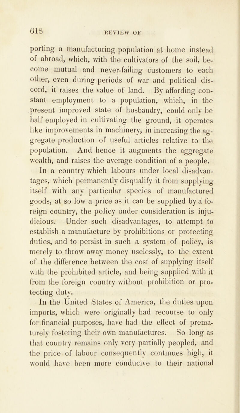 porting a manufacturing population at home instead ol abroad, which, with the cultivators of the soil, be- come mutual and never-failing customers to each other, even during periods of war and political dis- cord, it raises the value of land. By affording con- stant employment to a population, which, in the present improved state of husbandry, could only be half employed in cultivating the ground, it operates like improvements in machinery, in increasing the ag- gregate production of useful articles relative to the population. And hence it augments the aggregate wealth, and raises the average condition of a people. In a country which labours under local disadvan- tages, which permanently disqualify it from supplying itself with any particular species of manufactured goods, at so low a price as it can be supplied by a fo- reign country, the policy under consideration is inju- dicious. Under such disadvantages, to attempt to establish a manufacture by prohibitions or protecting duties, and to persist in such a system of policy, is merely to throw away money uselessly, to the extent of the difference between the cost of supplying itself with the prohibited article, and being supplied with it from the foreign country without prohibition or pro* tecting duty. In the United States of America, the duties upon imports, which were originally had recourse to only for financial purposes, have had the effect of prema- turely fostering their own manufactures. So long as that country remains only very partially peopled, and the price of labour consequently continues high, it would have been more conducive to their national