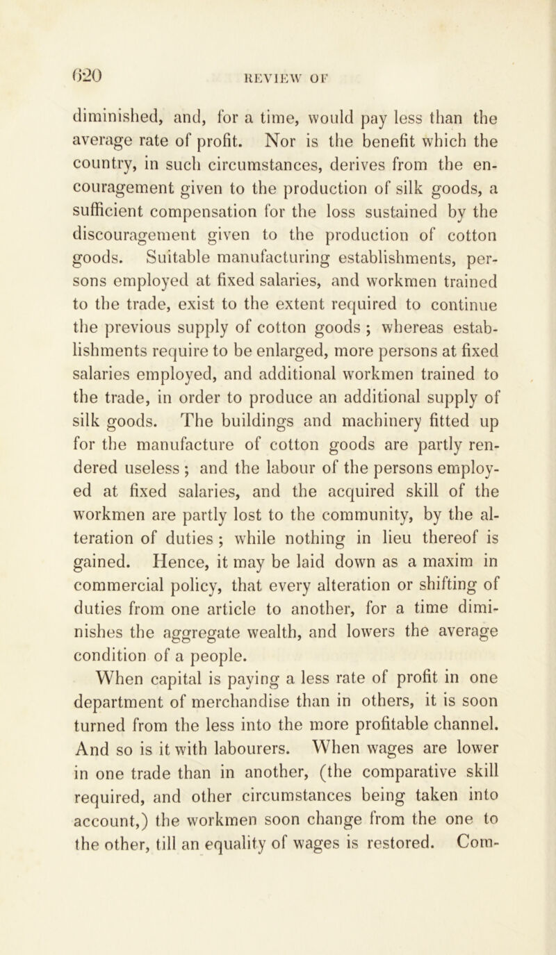 diminished, and, for a time, would pay less than the average rate of profit. Nor is the benefit which the country, in such circumstances, derives from the en- couragement given to the production of silk goods, a sufficient compensation for the loss sustained by the discouragement given to the production of cotton goods. Suitable manufacturing establishments, per- sons employed at fixed salaries, and workmen trained to the trade, exist to the extent required to continue the previous supply of cotton goods ; whereas estab- lishments require to be enlarged, more persons at fixed salaries employed, and additional workmen trained to the trade, in order to produce an additional supply of silk goods. The buildings and machinery fitted up for the manufacture of cotton goods are partly ren- dered useless ; and the labour of the persons employ- ed at fixed salaries, and the acquired skill of the workmen are partly lost to the community, by the al- teration of duties ; while nothing in lieu thereof is gained. Hence, it may be laid down as a maxim in commercial policy, that every alteration or shifting of duties from one article to another, for a time dimi- nishes the aggregate wealth, and lowers the average condition of a people. When capital is paying a less rate of profit in one department of merchandise than in others, it is soon turned from the less into the more profitable channel. And so is it with labourers. When wages are lower in one trade than in another, (the comparative skill required, and other circumstances being taken into account,) the workmen soon change from the one to the other, till an equality of wages is restored. Com-