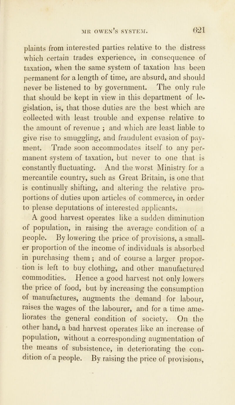 plaints from interested parties relative to the distress which certain trades experience, in consequence of taxation, when the same system of taxation has been permanent for a length of time, are absurd, and should never be listened to by government. The only rule that should be kept in view in this department of le- gislation, is, that those duties are the best which are collected with least trouble and expense relative to the amount of revenue ; and which are least liable to give rise to smuggling, and fraudulent evasion of pay- ment. Trade soon accommodates itself to any per- manent system of taxation, but never to one that is constantly fluctuating. And the worst Ministry for a mercantile country, such as Great Britain, is one that is continually shifting, and altering the relative pro- portions of duties upon articles of commerce, in order to please deputations of interested applicants. A good harvest operates like a sudden diminution of population, in raising the average condition of a people. By lowering the price of provisions, a small- er proportion of the income of individuals is absorbed in purchasing them; and of course a larger propor- tion is left to buy clothing, and other manufactured commodities. Hence a good harvest not only lowers the price of food, but by increasing the consumption of manufactures, augments the demand for labour, raises the wages of the labourer, and for a time ame- liorates the general condition of society. On the other hand, a bad harvest operates like an increase of population, without a corresponding augmentation of the means of subsistence, in deteriorating the con- dition ol a people. By raising the price of provisions,