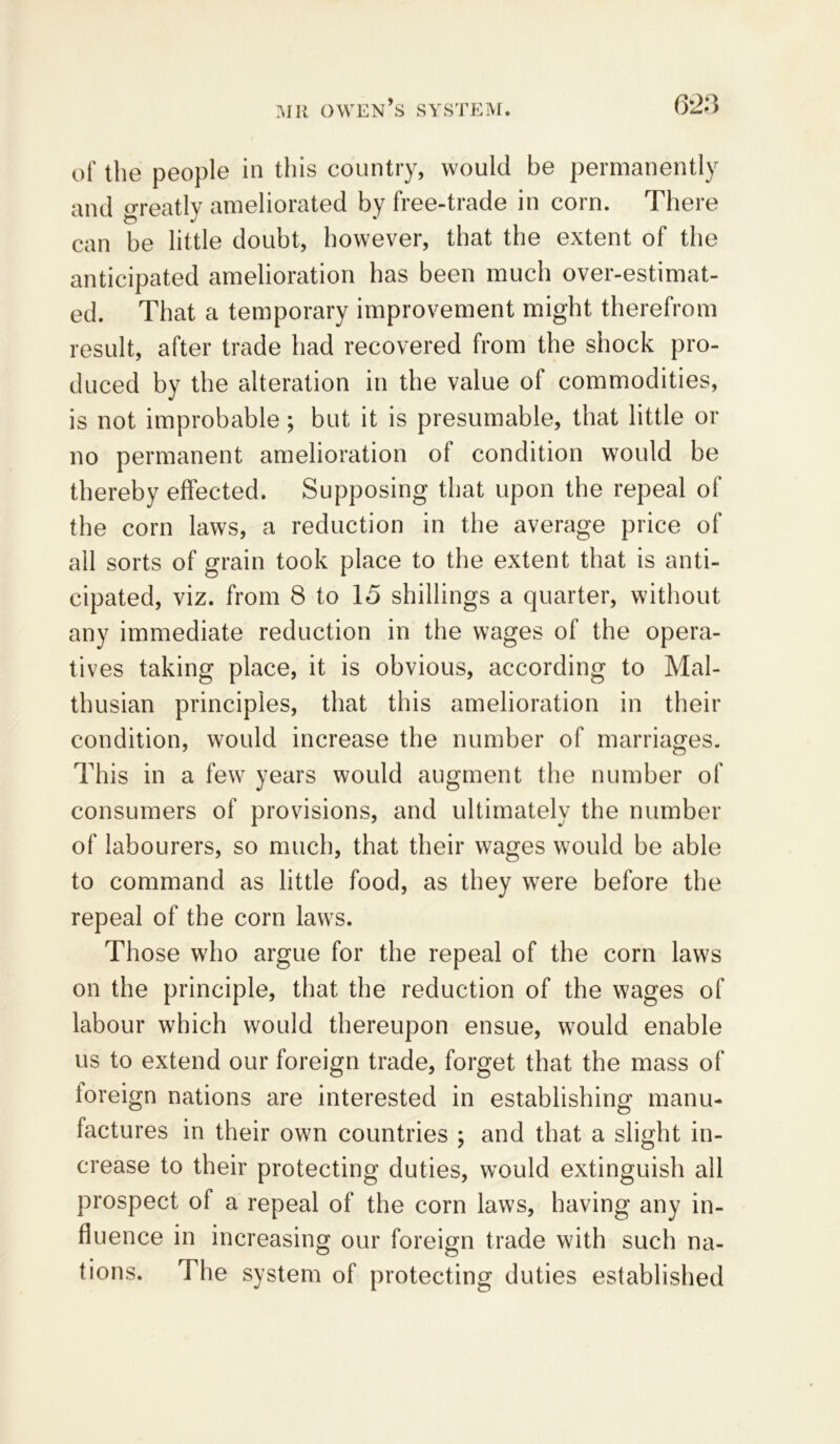 of the people in this country, would be permanently and greatly ameliorated by free-trade in corn. There can be little doubt, however, that the extent of the anticipated amelioration has been much over-estimat- ed. That a temporary improvement might therefrom result, after trade had recovered from the shock pro- duced by the alteration in the value of commodities, is not improbable ; but it is presumable, that little or no permanent amelioration of condition would be thereby effected. Supposing that upon the repeal of the corn laws, a reduction in the average price of all sorts of grain took place to the extent that is anti- cipated, viz. from 8 to 15 shillings a quarter, without any immediate reduction in the wages of the opera- tives taking place, it is obvious, according to Mal- thusian principles, that this amelioration in their condition, would increase the number of marriages. This in a few- years would augment the number of consumers of provisions, and ultimately the number of labourers, so much, that their wages wTould be able to command as little food, as they were before the repeal of the corn laws. Those who argue for the repeal of the corn law7s on the principle, that the reduction of the wages of labour which would thereupon ensue, wTould enable us to extend our foreign trade, forget that the mass of foreign nations are interested in establishing manu- factures in their own countries ; and that a slight in- crease to their protecting duties, would extinguish all prospect of a repeal of the corn laws, having any in- fluence in increasing our foreign trade with such na- tions. The system of protecting duties established