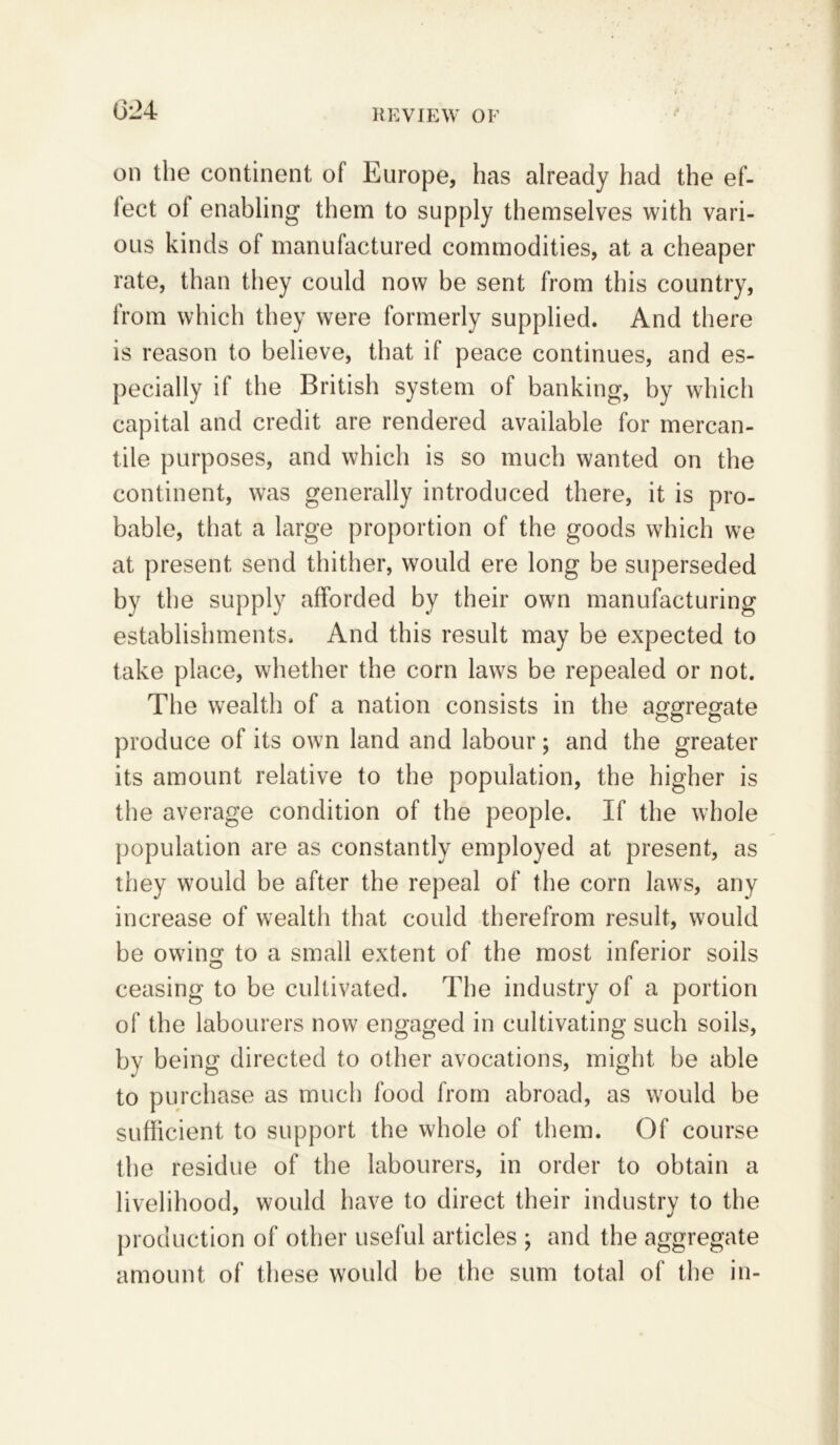 (324 REVIEW OF on the continent of Europe, has already had the ef- fect ol enabling them to supply themselves with vari- ous kinds of manufactured commodities, at a cheaper rate, than they could now be sent from this country, from which they were formerly supplied. And there is reason to believe, that if peace continues, and es- pecially if the British system of banking, by which capital and credit are rendered available for mercan- tile purposes, and which is so much wanted on the continent, was generally introduced there, it is pro- bable, that a large proportion of the goods which we at present send thither, would ere long be superseded by the supply afforded by their own manufacturing establishments. And this result may be expected to take place, whether the corn laws be repealed or not. The wealth of a nation consists in the aggregate produce of its own land and labour; and the greater its amount relative to the population, the higher is the average condition of the people. If the whole population are as constantly employed at present, as they would be after the repeal of the corn laws, any increase of wealth that could therefrom result, would be owing to a small extent of the most inferior soils ceasing to be cultivated. The industry of a portion of the labourers now engaged in cultivating such soils, by being directed to other avocations, might be able to purchase as much food from abroad, as would be sufficient to support the whole of them. Of course the residue of the labourers, in order to obtain a livelihood, would have to direct their industrv to the production of other useful articles ; and the aggregate amount of these would be the sum total of the in-