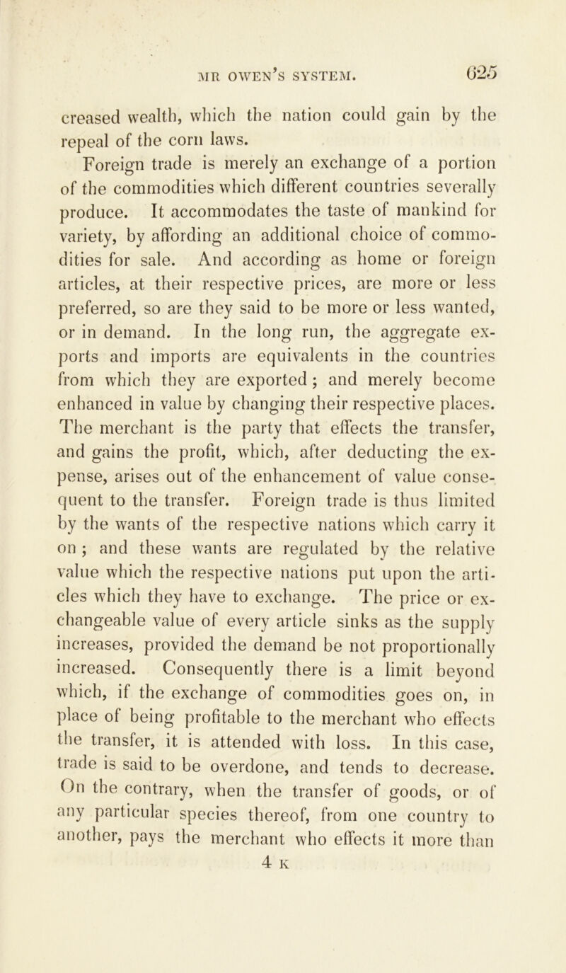 creased wealth, which the nation could gain by the repeal of the corn laws. Foreign trade is merely an exchange of a portion of the commodities which different countries severally produce. It accommodates the taste of mankind for variety, by affording an additional choice of commo- dities for sale. And according as home or foreign articles, at their respective prices, are more or less preferred, so are they said to be more or less wanted, or in demand. In the long run, the aggregate ex- ports and imports are equivalents in the countries from which they are exported ; and merely become enhanced in value by changing their respective places. The merchant is the party that effects the transfer, and gains the profit, which, after deducting the ex- pense, arises out of the enhancement of value conse- quent to the transfer. Foreign trade is thus limited by the wants of the respective nations which carry it on ; and these wants are regulated by the relative value which the respective nations put upon the arti- cles w7hich they have to exchange. The price or ex- changeable value of every article sinks as the supply increases, provided the demand be not proportionally increased. Consequently there is a limit beyond which, if the exchange of commodities goes on, in place of being profitable to the merchant who effects the transfer, it is attended with loss. In this case, trade is said to be overdone, and tends to decrease. On the contrary, when the transfer of goods, or of any particular species thereof, from one country to another, pays the merchant who effects it more than 4 k