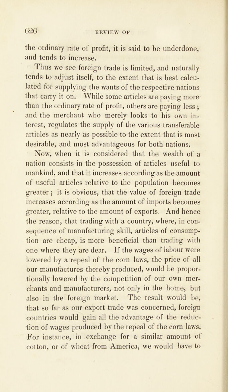 6*26 the ordinary rate of profit, it is said to be underdone, and tends to increase. Thus we see foreign trade is limited, and naturally tends to adjust itself, to the extent that is best calcu- lated for supplying the wants of the respective nations that carry it on. While some articles are paying more than the ordinary rate of profit, others are paying less ; and the merchant who merely looks to his own in- terest, regulates the supply of the various transferable articles as nearly as possible to the extent that is most desirable, and most advantageous for both nations. Now, when it is considered that the wealth of a nation consists in the possession of articles useful to mankind, and that it increases according as the amount of useful articles relative to the population becomes greater; it is obvious, that the value of foreign trade increases according as the amount of imports becomes greater, relative to the amount of exports. And hence the reason, that trading with a country, where, in con- sequence of manufacturing skill, articles of consump- tion are cheap, is more beneficial than trading with one where they are dear. If the wages of labour were lowered by a repeal of the corn laws, the price of all our manufactures thereby produced, would be propor- tionally lowered by the competition of our own mer- chants and manufacturers, not only in the home, but also in the foreign market. The result would be, that so far as our export trade was concerned, foreign countries would gain all the advantage of the reduc- tion of wages produced by the repeal of the corn laws. For instance, in exchange for a similar amount of cotton, or of wheat from America, we would have to