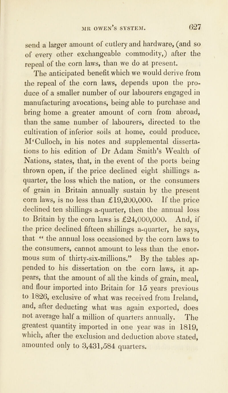 send a larger amount of cutlery and hardware, (and so of every other exchangeable commodity,) after the repeal of the corn laws, than we do at present. The anticipated benefit which we would derive from the repeal of the corn laws, depends upon the pro- duce of a smaller number of our labourers engaged in manufacturing avocations, being able to purchase and bring home a greater amount of corn from abroad, than the same number of labourers, directed to the cultivation of inferior soils at home, could produce. M‘Culloch, in his notes and supplemental disserta- tions to his edition of Dr Adam Smith’s Wealth of Nations, states, that, in the event of the ports being thrown open, if the price declined eight shillings a- quarter, the loss which the nation, or the consumers of grain in Britain annually sustain by the present com laws, is no less than £19,200,000. If the price declined ten shillings a-quarter, then the annual loss to Britain by the corn laws is £24,000,000. And, if the price declined fifteen shillings a-quarter, he says, that “ the annual loss occasioned by the corn laws to the consumers, cannot amount to less than the enor- mous sum of thirty-six-millions.” By the tables ap- pended to his dissertation on the corn laws, it ap- pears, that the amount of all the kinds of grain, meal, and flour imported into Britain for 15 years previous to 1826, exclusive of what was received from Ireland, and, after deducting what was again exported, does not average half a million of quarters annually. The greatest quantity imported in one year was in 1819, which, after the exclusion and deduction above stated, amounted only to 3,431,584 quarters.