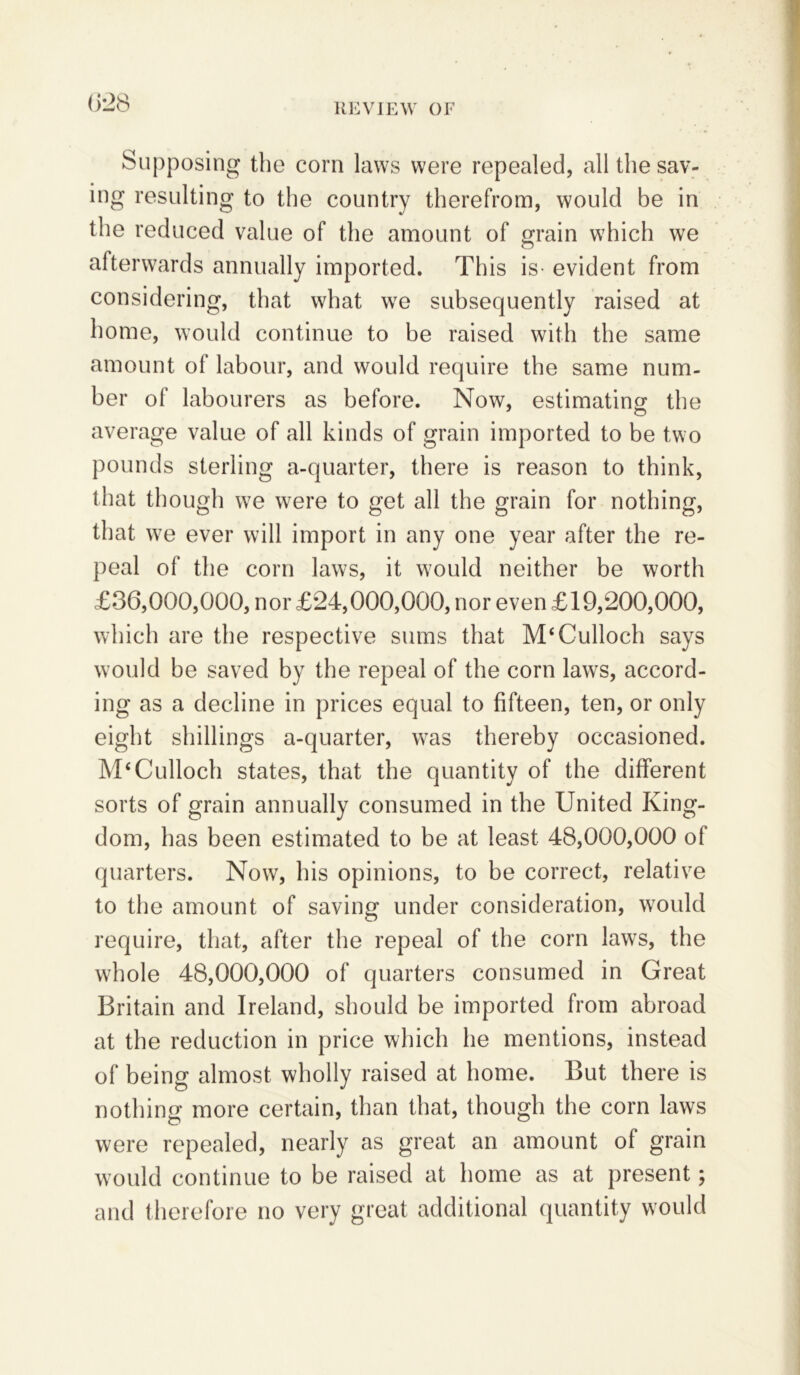 Supposing the corn laws were repealed, all the sav- ing resulting to the country therefrom, would be in the reduced value of the amount of grain which we afterwards annually imported. This is- evident from considering, that what we subsequently raised at home, would continue to be raised with the same amount of labour, and would require the same num- ber of labourers as before. Now, estimating the average value of all kinds of grain imported to be two pounds sterling a-quarter, there is reason to think, that though we were to get all the grain for nothing, that we ever will import in any one year after the re- peal of the corn laws, it would neither be worth £36,000,000, nor £24,000,000, nor even £19,200,000, which are the respective sums that McCulloch says w7ould be saved by the repeal of the corn laws, accord- ing as a decline in prices equal to fifteen, ten, or only eight shillings a-quarter, was thereby occasioned. McCulloch states, that the quantity of the different sorts of grain annually consumed in the United King- dom, has been estimated to be at least 48,000,000 of quarters. Now, his opinions, to be correct, relative to the amount of saving under consideration, would require, that, after the repeal of the corn laws, the whole 48,000,000 of quarters consumed in Great Britain and Ireland, should be imported from abroad at the reduction in price which he mentions, instead of being almost wholly raised at home. But there is nothing more certain, than that, though the corn laws were repealed, nearly as great an amount of grain would continue to be raised at home as at present; and therefore no very great additional quantity would