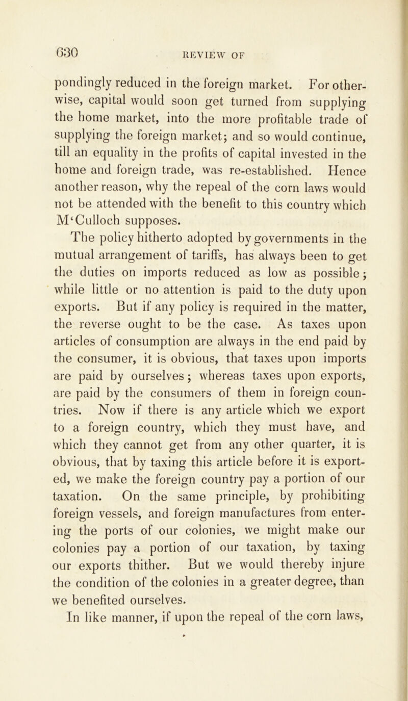 pondingly reduced in the foreign market. For other- wise, capital would soon get turned from supplying the home market, into the more profitable trade of supplying the foreign market; and so would continue, till an equality in the profits of capital invested in the home and foreign trade, was re-established. Hence another reason, why the repeal of the corn laws would not be attended with the benefit to this country which McCulloch supposes. The policy hitherto adopted by governments in the mutual arrangement of tariffs, has always been to get the duties on imports reduced as low as possible; while little or no attention is paid to the duty upon exports. But if any policy is required in the matter, the reverse ought to be the case. As taxes upon articles of consumption are always in the end paid by the consumer, it is obvious, that taxes upon imports are paid by ourselves; whereas taxes upon exports, are paid by the consumers of them in foreign coun- tries. Now if there is any article which we export to a foreign country, which they must have, and which they cannot get from any other quarter, it is obvious, that by taxing this article before it is export- ed, we make the foreign country pay a portion of our taxation. On the same principle, by prohibiting foreign vessels, and foreign manufactures from enter- ing the ports of our colonies, we might make our colonies pay a portion of our taxation, by taxing our exports thither. But we would thereby injure the condition of the colonies in a greater degree, than we benefited ourselves. In like manner, if upon the repeal ol the corn laws,