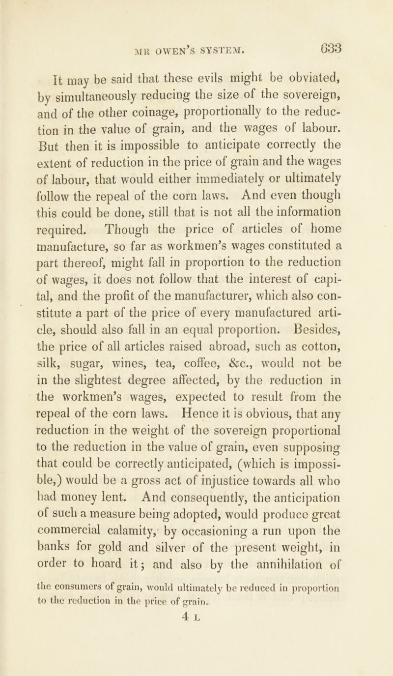 It may be said that these evils might be obviated, by simultaneously reducing the size of the sovereign, and of the other coinage, proportionally to the reduc- tion in the value of grain, and the wages of labour. But then it is impossible to anticipate correctly the extent of reduction in the price of grain and the wages of labour, that would either immediately or ultimately follow the repeal of the corn laws. And even though this could be done, still that is not all the information required. Though the price of articles of home manufacture, so far as workmen’s wages constituted a part thereof, might fall in proportion to the reduction of wages, it does not follow that the interest of capi- tal, and the profit of the manufacturer, which also con- stitute a part of the price of every manufactured arti- cle, should also fall in an equal proportion. Besides, the price of all articles raised abroad, such as cotton, silk, sugar, wines, tea, coffee, &c., would not be in the slightest degree affected, by the reduction in the workmen’s wages, expected to result from the repeal of the corn laws. Hence it is obvious, that any reduction in the weight of the sovereign proportional to the reduction in the value of grain, even supposing that could be correctly anticipated, (which is impossi- ble,) would be a gross act of injustice towards all who had money lent. And consequently, the anticipation of such a measure being adopted, would produce great commercial calamity, by occasioning a run upon the banks for gold and silver of the present weight, in order to hoard it; and also by the annihilation of the consumers of grain, would ultimately be reduced in proportion to the reduction in the price of grain.