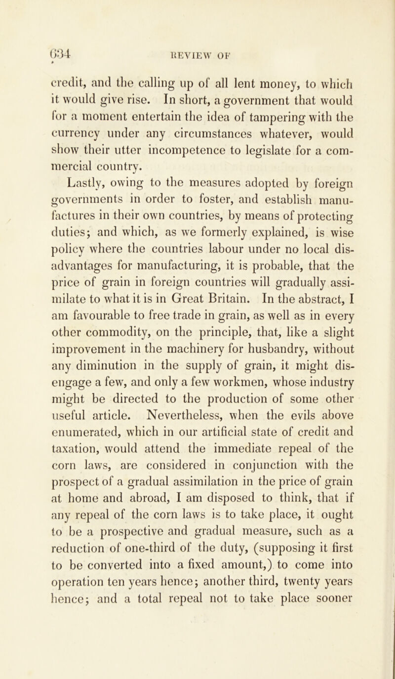 G34 # credit, and the calling up of all lent money, to which it would give rise. In short, a government that would for a moment entertain the idea of tampering with the currency under any circumstances whatever, would show their utter incompetence to legislate for a com- mercial country. Lastly, owing to the measures adopted by foreign governments in order to foster, and establish manu- factures in their own countries, by means of protecting duties; and which, as we formerly explained, is wise policy where the countries labour under no local dis- advantages for manufacturing, it is probable, that the price of grain in foreign countries will gradually assi- milate to what it is in Great Britain. In the abstract, I am favourable to free trade in grain, as well as in every other commodity, on the principle, that, like a slight improvement in the machinery for husbandry, without any diminution in the supply of grain, it might dis- engage a few, and only a few workmen, whose industry might be directed to the production of some other useful article. Nevertheless, when the evils above enumerated, which in our artificial state of credit and taxation, would attend the immediate repeal of the corn laws, are considered in conjunction with the prospect of a gradual assimilation in the price of grain at home and abroad, I am disposed to think, that if any repeal of the corn laws is to take place, it ought to be a prospective and gradual measure, such as a reduction of one-third of the duty, (supposing it first to be converted into a fixed amount,) to come into operation ten years hence; another third, twenty years hence; and a total repeal not to take place sooner