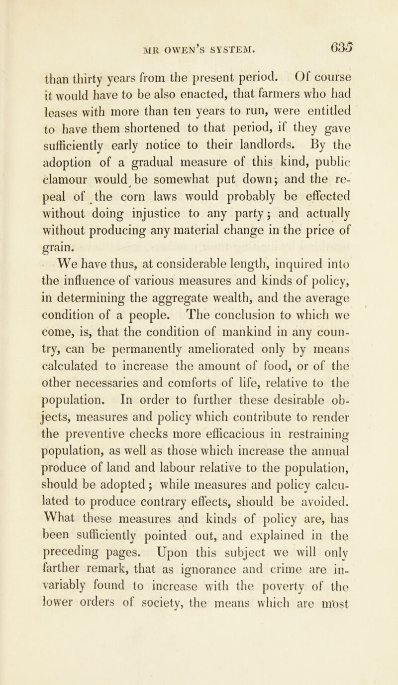 than thirty years from the present period. Of course it would have to be also enacted, that farmers who had leases with more than ten years to run, were entitled to have them shortened to that period, if they gave sufficiently early notice to their landlords. By the adoption of a gradual measure of this kind, public clamour would be somewhat put down; and the re- peal of the corn laws would probably be effected without doing injustice to any party; and actually without producing any material change in the price of grain. We have thus, at considerable length, inquired into the influence of various measures and kinds of policy, in determining the aggregate wealth, and the average condition of a people. The conclusion to which we come, is, that the condition of mankind in any coun- try, can be permanently ameliorated only by means calculated to increase the amount of food, or of the other necessaries and comforts of life, relative to the population. In order to further these desirable ob- jects, measures and policy which contribute to render the preventive checks more efficacious in restraining population, as well as those which increase the annual produce of land and labour relative to the population, should be adopted; while measures and policy calcu- lated to produce contrary effects, should be avoided. What these measures and kinds of policy are, has been sufficiently pointed out, and explained in the preceding pages. Upon this subject we will only farther remark, that as ignorance and crime are in- variably found to increase with the poverty of the lower orders of society, the means which are m'ost