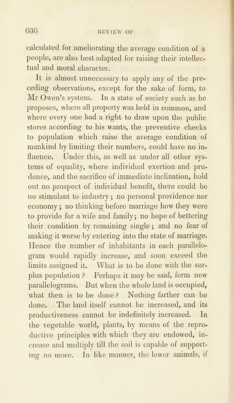 calculated lor ameliorating the average condition of a people, are also best adapted for raising their intellec- tual and moral character. It is almost unnecessary to apply any of the pre- ceding observations, except for the sake of form, to Mr Owen’s system. In a state of society such as he proposes, where all property was held in common, and where every one had a right to draw upon the public stores according to his wants, the preventive checks to population which raise the average condition of mankind by limiting their numbers, could have no in- fluence. Under this, as well as under all other sys- tems of equality, where individual exertion and pru- dence, and the sacrifice of immediate inclination, hold out no prospect of individual benefit, there could be no stimulant to industry; no personal providence nor economy ; no thinking before marriage how they were to provide for a wife and family; no hope of bettering their condition by remaining single; and no fear of making it worse by entering into the state of marriage. Hence the number of inhabitants in each parallelo- gram would rapidly increase, and soon exceed the limits assigned it. What is to be done with the sur- plus population ? Perhaps it may be said, form new parallelograms. But when the whole land is occupied, what then is to be done ? Nothing farther can be done. The land itself cannot be increased, and its productiveness cannot be indefinitely increased. In the vegetable world, plants, by means of the repro- ductive principles with which they are endowed, in- crease and multiply till the soil is capable of support- ing no more. In like manner, the lower animals, if