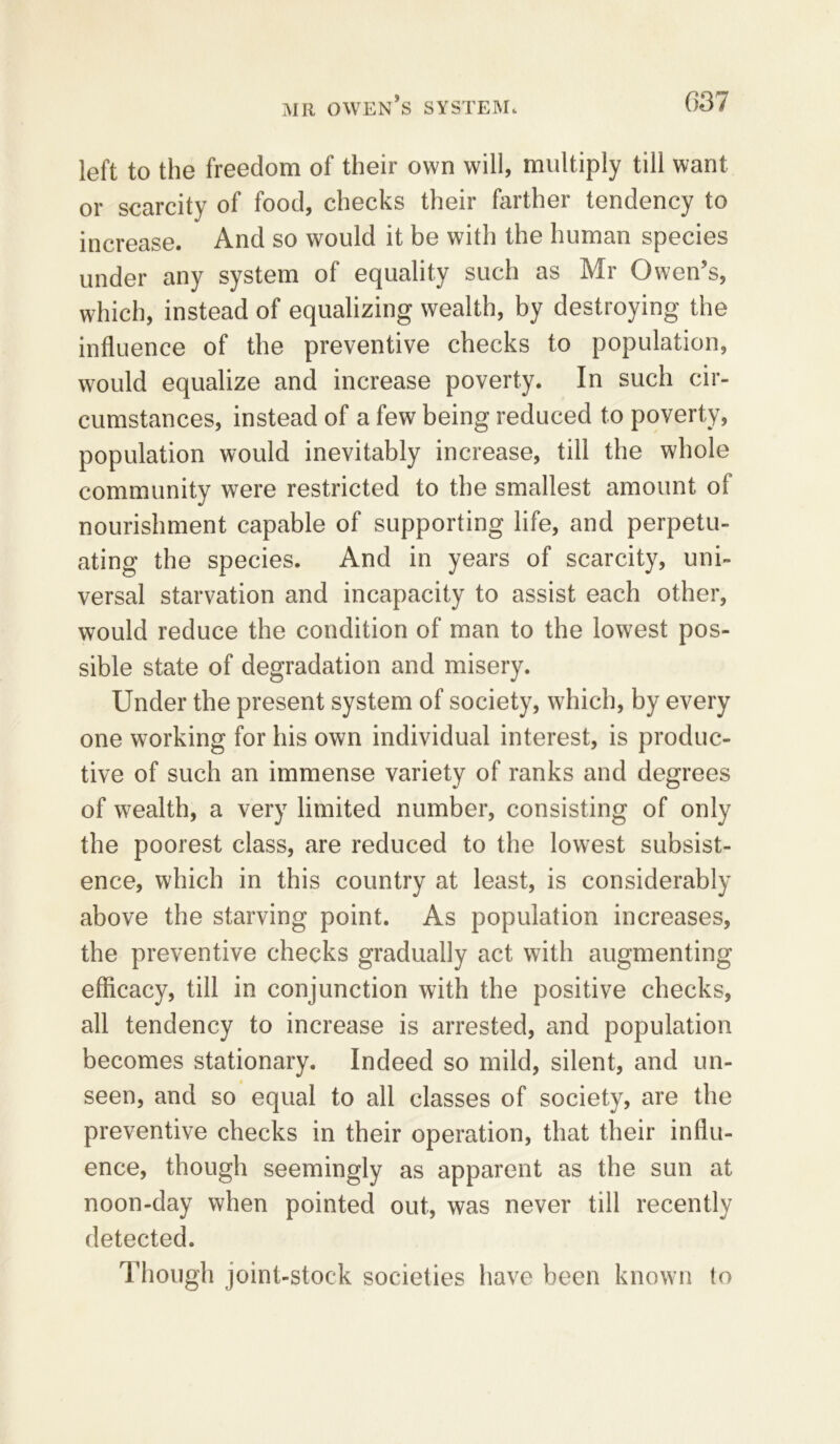 left to the freedom of their own will, multiply till want or scarcity of food, checks their farther tendency to increase. And so would it be with the human species under any system of equality such as Mr Owen’s, which, instead of equalizing wealth, by destroying the influence of the preventive checks to population, would equalize and increase poverty. In such cir- cumstances, instead of a few being reduced to poverty, population would inevitably increase, till the whole community were restricted to the smallest amount of nourishment capable of supporting life, and perpetu- ating the species. And in years of scarcity, uni- versal starvation and incapacity to assist each other, would reduce the condition of man to the lowest pos- sible state of degradation and misery. Under the present system of society, which, by every one working for his own individual interest, is produc- tive of such an immense variety of ranks and degrees of wealth, a very limited number, consisting of only the poorest class, are reduced to the lowest subsist- ence, which in this country at least, is considerably above the starving point. As population increases, the preventive checks gradually act with augmenting efficacy, till in conjunction with the positive checks, all tendency to increase is arrested, and population becomes stationary. Indeed so mild, silent, and un- seen, and so equal to all classes of society, are the preventive checks in their operation, that their influ- ence, though seemingly as apparent as the sun at noon-day when pointed out, was never till recently detected. Though joint-stock societies have been known to