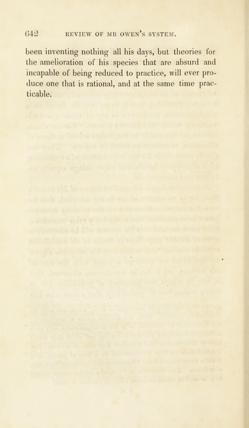 64*2 review of mr owen’s system. been inventing nothing all his days, hut theories for the amelioration of his species that are absurd and incapable of being reduced to practice, will ever pro- duce one that is rational, and at the same time prac- ticable.