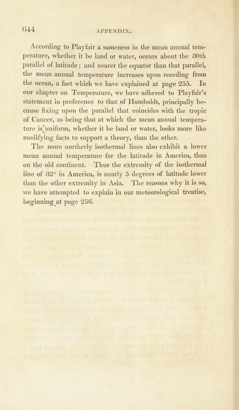 (544 According* to Playfair a sameness in the mean annual tem- perature, whether it be laud or water, occurs about the 30th parallel ol latitude; and nearer the equator than that parallel, the mean annual temperature increases upon receding from the ocean, a fact which we have explained at page 255. In our chapter on Temperature, we have adhered to Playfair’s statement in preference to that of Humboldt, principally be- cause fixing upon the parallel that coincides with the tropic of Cancer, as being that at which the mean annual tempera- ture isTmiform, whether it be land or water, looks more like modifying facts to support a theory, than the other. The more northerly isothermal lines also exhibit a lower mean annual temperature for the latitude in America, than on the old continent. Thus the extremity of the isothermal line of 32° in America, is nearly 5 degrees of latitude lower than the other extremity in Asia. The reasons why it is so, we have attempted to explain in our meteorological treatise,