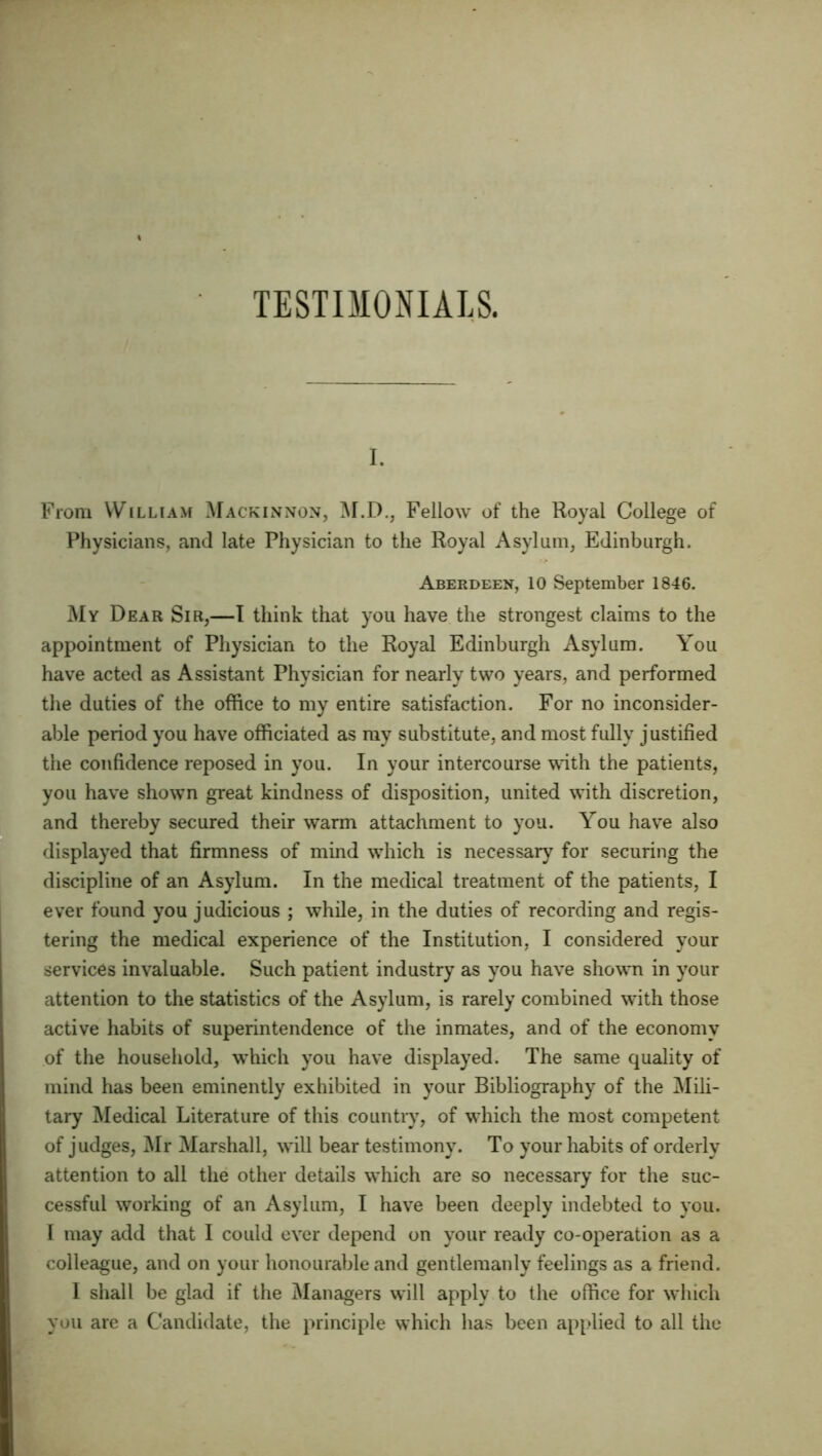 i. From William Mackinnon, M.D., Fellow of the Royal College of Physicians, and late Physician to the Royal Asylum, Edinburgh. Aberdeen, 10 September 1846. My Dear Sir,—I think that you have the strongest claims to the appointment of Physician to the Royal Edinburgh Asylum. You have acted as Assistant Physician for nearly two years, and performed the duties of the office to my entire satisfaction. For no inconsider- able period you have officiated as my substitute, and most fully justified the confidence reposed in you. In your intercourse with the patients, you have shown great kindness of disposition, united with discretion, and thereby secured their warm attachment to you. You have also displayed that firmness of mind which is necessary for securing the discipline of an Asylum. In the medical treatment of the patients, I ever found you judicious ; while, in the duties of recording and regis- tering the medical experience of the Institution, I considered your services invaluable. Such patient industry as you have shown in your attention to the statistics of the Asylum, is rarely combined with those active habits of superintendence of the inmates, and of the economy of the household, which you have displayed. The same quality of mind has been eminently exhibited in your Bibliography of the Mili- tary Medical Literature of this country, of which the most competent of judges, Mr Marshall, will bear testimony. To your habits of orderly attention to all the other details which are so necessary for the suc- cessful working of an Asylum, I have been deeply indebted to you. I may add that I could ever depend on your ready co-operation as a colleague, and on your honourable and gentlemanly feelings as a friend. I shall be glad if the Managers will apply to the office for which you are a Candidate, the principle which has been applied to all the