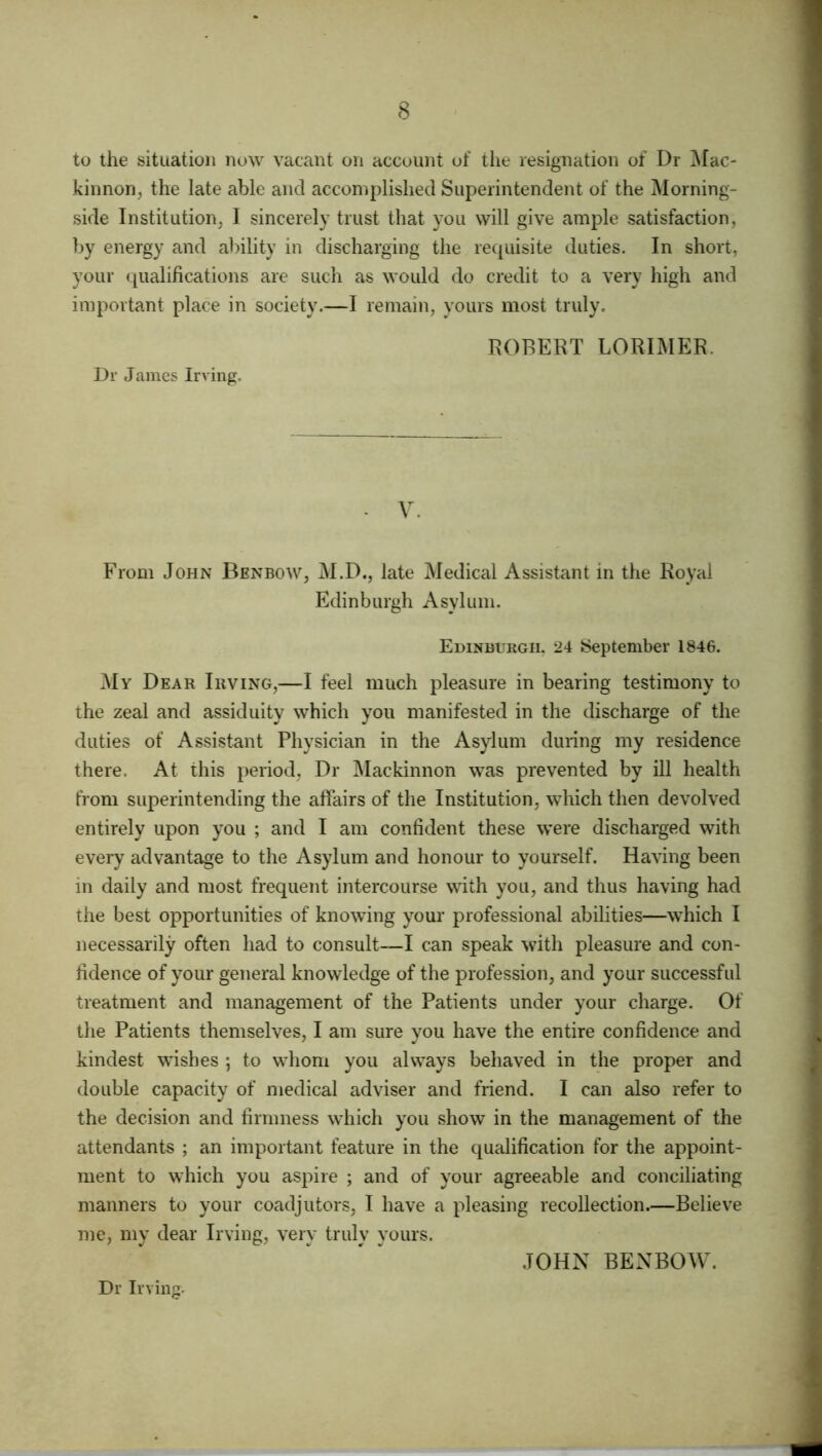 to the situation now vacant on account of the resignation of Dr Mac- kinnon, the late able and accomplished Superintendent of the Morning- side Institution, I sincerely trust that you will give ample satisfaction, by energy and ability in discharging the requisite duties. In short, your qualifications are such as would do credit to a very high and important place in society.—I remain, yours most truly. ROBERT LORIMER. Dr James Irving. - V. From John Benbow, M.D., late Medical Assistant in the Royal Edinburgh Asylum. Edinburgh. 24 September 1846. My Dear Irving,—I feel much pleasure in bearing testimony to the zeal and assiduity which you manifested in the discharge of the duties of Assistant Physician in the Asylum during my residence there. At this period, Dr Mackinnon was prevented by ill health from superintending the affairs of the Institution, which then devolved entirely upon you ; and I am confident these were discharged with every advantage to the Asylum and honour to yourself. Having been in daily and most frequent intercourse with you, and thus having had the best opportunities of knowing your professional abilities—which I necessarily often had to consult—I can speak with pleasure and con- fidence of your general knowledge of the profession, and your successful treatment and management of the Patients under your charge. Of the Patients themselves, I am sure you have the entire confidence and kindest wishes ; to whom you always behaved in the proper and double capacity of medical adviser and friend. I can also refer to the decision and firmness which you show in the management of the attendants ; an important feature in the qualification for the appoint- ment to which you aspire ; and of your agreeable and conciliating manners to your coadjutors, I have a pleasing recollection.—Believe me, my dear Irving, very truly yours. JOHN BENBOW. Dr Irving.