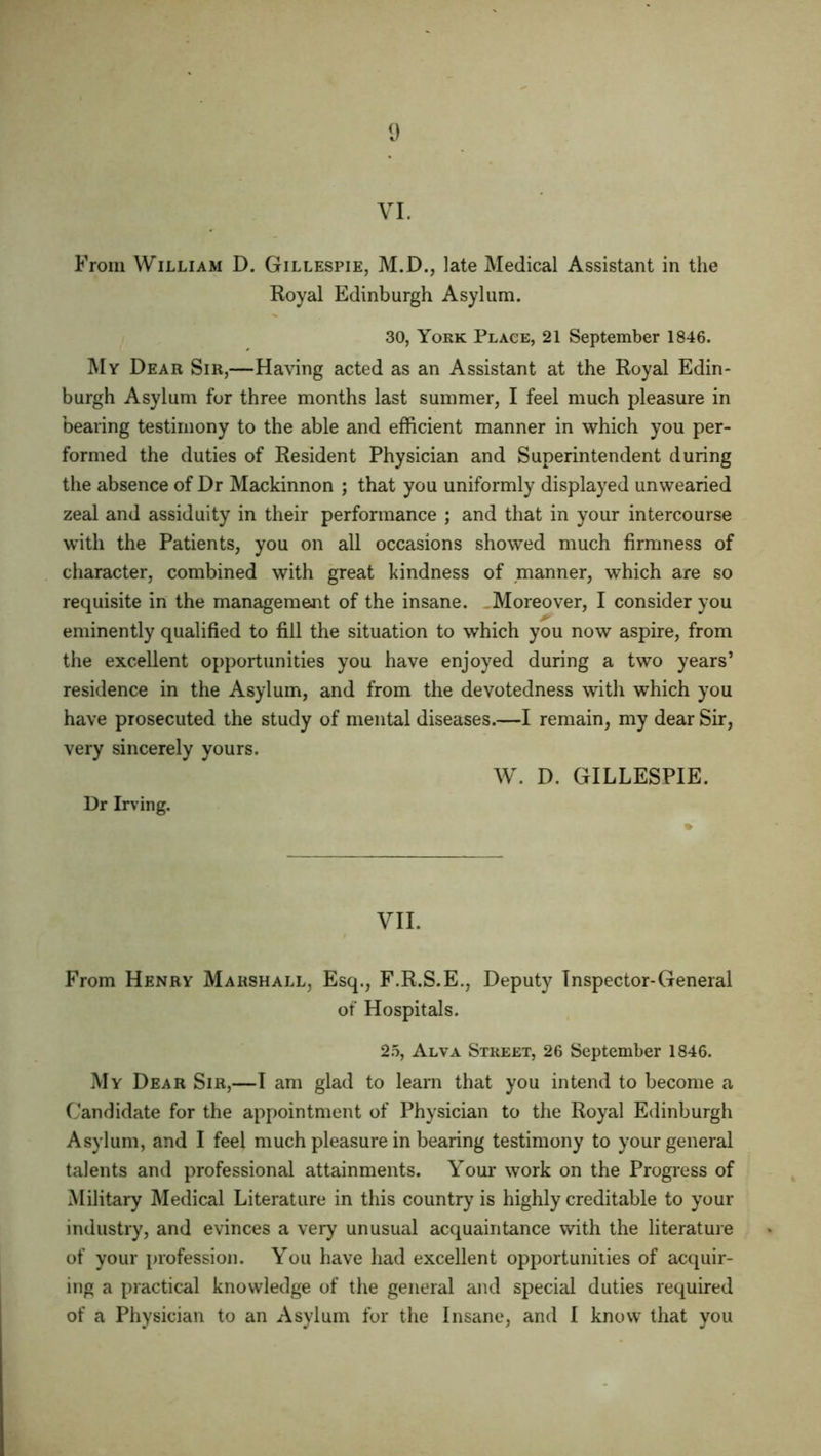 VI. From William D. Gillespie, M.D., late Medical Assistant in the Royal Edinburgh Asylum. 30, York Place, 21 September 1846. My Dear Sir,—Having acted as an Assistant at the Royal Edin- burgh Asylum for three months last summer, I feel much pleasure in bearing testimony to the able and efficient manner in which you per- formed the duties of Resident Physician and Superintendent during the absence of Dr Mackinnon ; that you uniformly displayed unwearied zeal and assiduity in their performance ; and that in your intercourse with the Patients, you on all occasions showed much firmness of character, combined with great kindness of manner, which are so requisite in the management of the insane. . Moreover, I consider you eminently qualified to fill the situation to which you now aspire, from the excellent opportunities you have enjoyed during a two years’ residence in the Asylum, and from the devotedness with which you have prosecuted the study of mental diseases.—I remain, my dear Sir, very sincerely yours. W. D. GILLESPIE. Dr Irv ing. VII. From Henry Marshall, Esq., F.R.S.E., Deputy Inspector-General of Hospitals. 25, Alva Street, 26 September 1846. My Dear Sir,—I am glad to learn that you intend to become a Candidate for the appointment of Physician to the Royal Edinburgh Asylum, and I feel much pleasure in bearing testimony to your general talents and professional attainments. Your work on the Progress of Military Medical Literature in this country is highly creditable to your industry, and evinces a very unusual acquaintance with the literature of your profession. You have had excellent opportunities of acquir- ing a practical knowledge of the general and special duties required of a Physician to an Asylum for the Insane, and I know that you