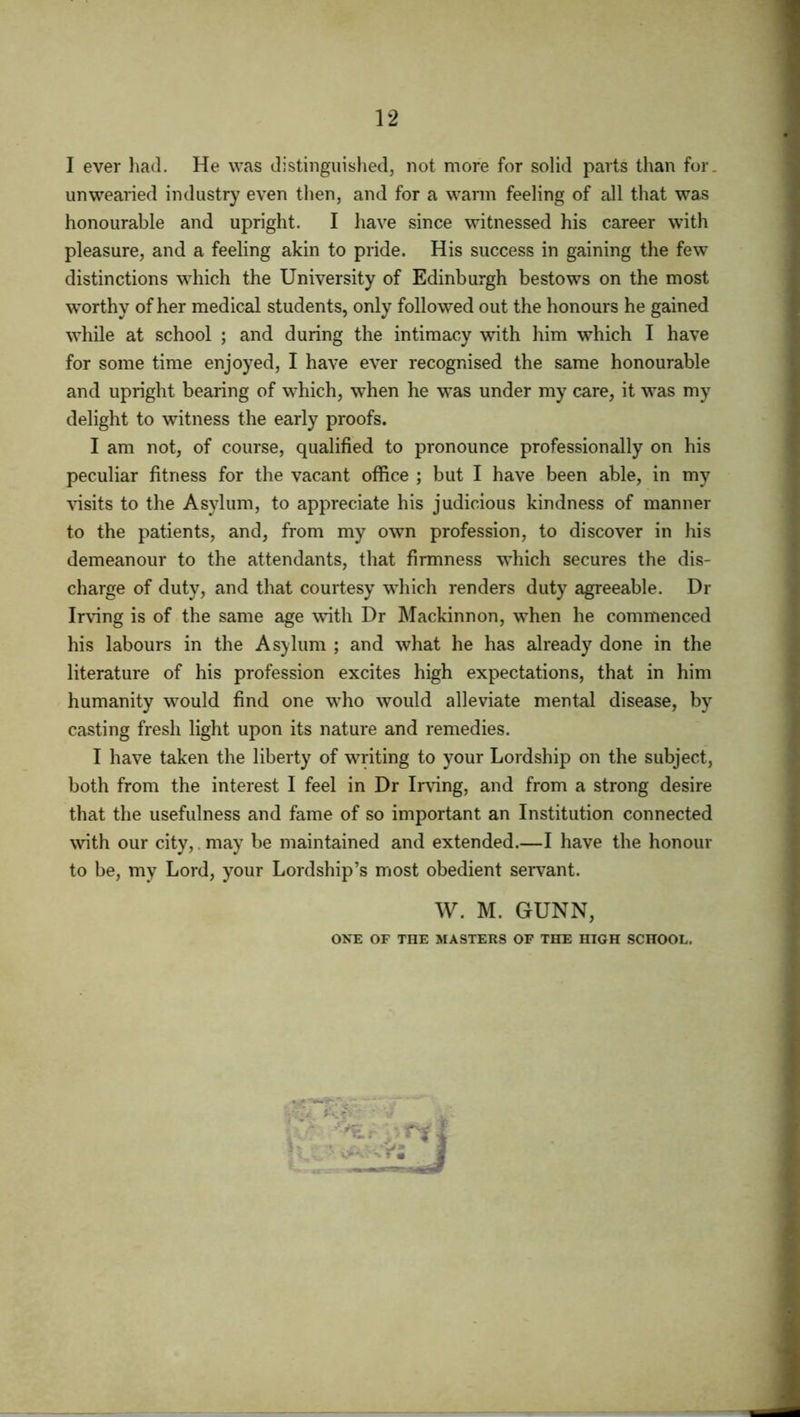 I ever had. He was distinguished, not more for solid parts than for. unwearied industry even then, and for a warm feeling of all that was honourable and upright. I have since witnessed his career with pleasure, and a feeling akin to pride. His success in gaining the few distinctions which the University of Edinburgh bestows on the most worthy of her medical students, only followed out the honours he gained while at school ; and during the intimacy with him which I have for some time enjoyed, I have ever recognised the same honourable and upright bearing of which, when he was under my care, it was my delight to witness the early proofs. I am not, of course, qualified to pronounce professionally on his peculiar fitness for the vacant office ; but I have been able, in my visits to the Asylum, to appreciate his judicious kindness of manner to the patients, and, from my own profession, to discover in his demeanour to the attendants, that firmness which secures the dis- charge of duty, and that courtesy which renders duty agreeable. Dr Irving is of the same age with Dr Mackinnon, when he commenced his labours in the Asylum ; and what he has already done in the literature of his profession excites high expectations, that in him humanity would find one who would alleviate mental disease, by casting fresh light upon its nature and remedies. I have taken the liberty of writing to your Lordship on the subject, both from the interest I feel in Dr Irving, and from a strong desire that the usefulness and fame of so important an Institution connected with our city,. may be maintained and extended.—I have the honour to be, my Lord, your Lordship’s most obedient servant. W. M. GUNN, ONE OF THE MASTERS OF THE HIGH SCHOOL.