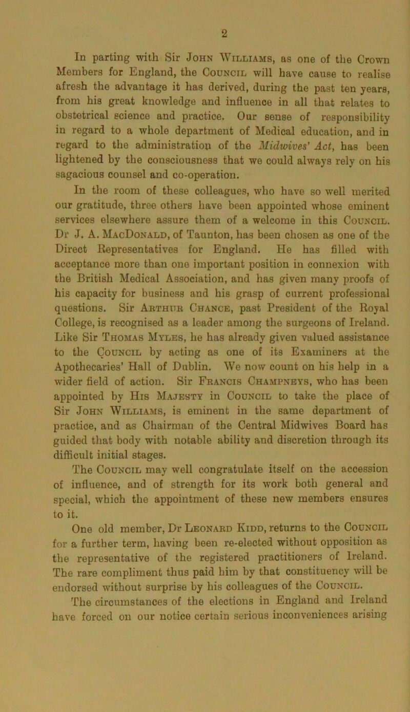 In parting with Sir John Williams, as one of the Crown Members for England, the Council will have cause to realise afresh the advantage it has derived, during the past ten years, from his great knowledge and influence in all that relates to obstetrical science and practice. Our sense of responsibility in regard to a whole department of Medical education, and in regard to the administration of the Midwives’ Act, has been lightened by the consciousness that we could always rely on his sagacious counsel and co-operation. In the room of these colleagues, who have so well merited our gratitude, three others have been appointed whose eminent services elsewhere assure them of a welcome in this Council. Dr J. A. MacDonald, of Taunton, has been chosen as one of the Direct Representatives for England. He has filled with acceptance more than one important position in connexion with the British Medical Association, and has given many proofs of his capacity for business and his grasp of current professional questions. Sir Arthur Chance, past President of the Royal College, is recognised as a leader among the surgeons of Ireland. Like Sir Thomas Myles, he has already given valued assistance to the Council by acting as one of its Examiners at the Apothecaries’ Hall of Dublin. We now count on his help in a wider field of action. Sir Francis Champneys, who has been appointed by His Majesty in Council to take the place of Sir John Williams, is eminent in the same department of practice, and as Chairman of the Central Midwives Board has guided that body with notable ability and discretion through its difficult initial stages. The Council may well congratulate itself on the accession of influence, and of strength for its work both general and special, which the appointment of these new members ensures to it. One old member, Dr Leonard Kidd, returns to the Council for a further term, having been re-elected without opposition as the representative of the registered practitioners of Ireland. The rare compliment thus paid him by that constituency will be endorsed without surprise by his colleagues of the Council. The circumstances of the elections in England and Ireland have forced on our notice certain serious inconveniences arising