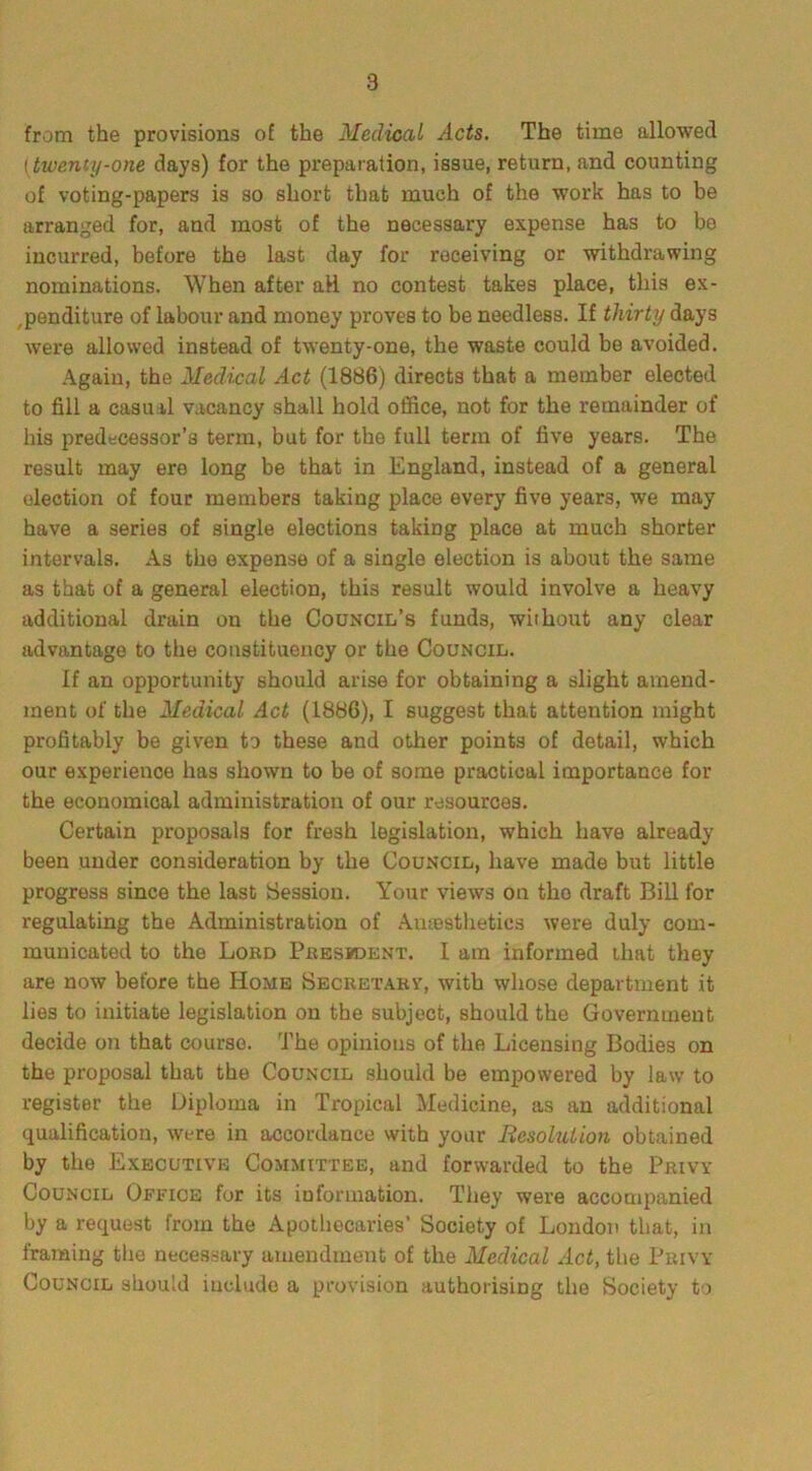 8 from the provisions of the Medical Acts. The time allowed (twenty-one days) for the preparation, issue, return, and counting of voting-papers is so short that much of the work has to be arranged for, and most of the necessary expense has to be incurred, before the last day for receiving or withdrawing nominations. When after aH no contest takes place, this ex- penditure of labour and money proves to be needless. If thirty days were allowed instead of twenty-one, the waste could be avoided. Again, the Medical Act (1886) directs that a member elected to fill a casual vacancy shall hold office, not for the remainder of his predecessor’s term, but for the full term of five years. The result may ere long be that in England, instead of a general election of four members taking place every five years, we may have a series of single elections taking place at much shorter intervals. A3 the expense of a single election is about the same as that of a general election, this result would involve a heavy additional drain on the Council's funds, without any clear advantage to the constituency or the Council. If an opportunity should arise for obtaining a slight amend- ment of the Medical Act (1886), I suggest that attention might profitably be given to these and other points of detail, which our experience has shown to be of some practical importance for the economical administration of our resources. Certain proposals for fresh legislation, which have already been under consideration by the Council, have made but little progress since the last Session. Your views on tho draft Bill for regulating the Administration of Avnesthetics were duly com- municated to the Lord President. I am informed that they are now before the Home Secretarv, with whose department it lies to initiate legislation on the subject, should the Government decide on that course. The opinions of the Licensing Bodies on the proposal that the Council should be empowered by law to register the Diploma in Tropical Medicine, as an additional qualification, were in accordance with your Resolution obtained by the Executive Committee, and forwarded to the Privy Council Office for its information. They were accompanied by a request from the Apothecaries’ Society of London that, in framing the necessary amendment of the Medical Act, the Privy Council should include a provision authorising the Society to