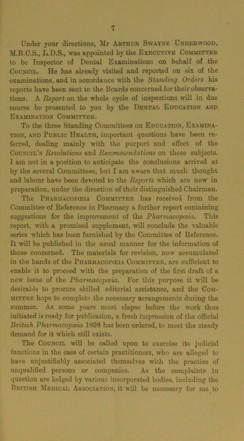 r~ I Under your directions, Mr Arthur Swayne Underwood, M.R.C.S., L.D.S., was appointed by the Executive Committee to be Inspector of Dental Examinations on behalf of the Council. He has already visited and reported on six of the examinations, and in accordance with the Standing Orders his reports have been sent to the Boards concerned for their observa- tions. A Report on the whole cycle of inspections will in due coui’se be presented to you by the Dental Education and Examination Committee. To the three Standing Committees on Education, Examina- tion, and Public Health, important questions have been re- ferred, dealing mainly with the purport and effect of the Council’s Resolutions and Recommendations on these subjects. I am not in a position to anticipate the conclusions arrived at by the several Committees, but I am aware that much thought and labour have been devoted to the Reports which are now in preparation, under the direction of their distinguished Chairmen. The Pharmacopoeia Committee has received from the Committee of Reference in Pharmacy a further report containing suggestions for the improvement of the Pharmacopoeia. This report, with a promised supplement, will conclude the valuable series which has been furnished by the Committee of Reference. It will be published in the usual manner for the information of those concerned. The materials for revision, now accumulated in the hands of the Pharmacopoeia Committee, are sufficient to enable it to proceed with the preparation of the first draft of a new issue of the Pharmacopoeia. For this purpose it will be desirable to procure skilled editorial assistance, and the Com- mittee hope to complets the necessary arrangements during the summer. As some years must elapse before the work thus initiated is ready for publication, a fresh impression of the official British Pharmacopoeia 1898 has been ordered, to meet the steady demand for it which still exists. The Council will be called upon to exercise its judicial functions in the case of certain practitioners, who are alleged to have unjustifiably associated themselves with the practice of unqualified persons or companies. As the complaints in question are lodged by various incorporated bodies, including the British Medical Association, it will be necessary for me to