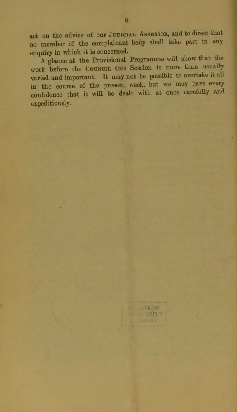act on the advice of our Judicial Assessor, and to direct that no member of the complainant body shall take part in any enquiry in which it is concerned. A glance at the Provisional Programme will show that the work before the Council this Session is more than usually varied and important. It may not be possible to overtake it all in the course of the present week, but we may have every confidence that it will be dealt with at once carefully and expeditiously.