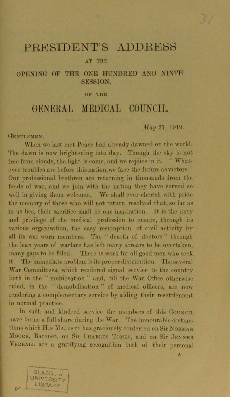 PBESIDENT’S ADDRESS AT THE OPENING OF THE ONE HUNDRED AND NINTH SESSION. GrENTLEMEN, When we last met Peaee had already dawned on the world. The dawn is now brightening into day. Though the sky is not free from elouds, the light is come, and we rejoice in it.  What- ever troubles are before this nation,we face the future asvictors. Our professional brethren are returning in thousands from the fields of war, and we join with the nation they have served so well in giving them welcome. We shall ever cherish with pride the memory of those who will not return, resolved that, so far as in us lies, their sacrifice shall be our inspiration. It is the duty and privilege of the medical profession to ensure, through its various organisation, the easy resumption of civil activity by all its war-worn members. The dearth of doctors ” through the lean years of warfare has left many arrears to be overtaken, many gaps to be filled. There is work for all good men who seek it. The immediate problem is its proper distribution. The severa 1 War Committees, which rendered signal service to the country both in the “ mobilisation ” and, till the War Office otherwise ruled, in the  demobilisation ” of medical officers, are now rendering a complementary service by aiding their resettlement in normal practice. In such and kindred service the members of this Council have borne a full share during the War. The honourable distinc- tions which His Majesty has graciously conferred on Sir Norman Moore, Baronet, on Sii Charles Tomes, and on Sir .Tenner Verrall are a gratifying recognition both of their personal OF THE GENERAL MEDICAL COUNCIL. May 27, 1919. A