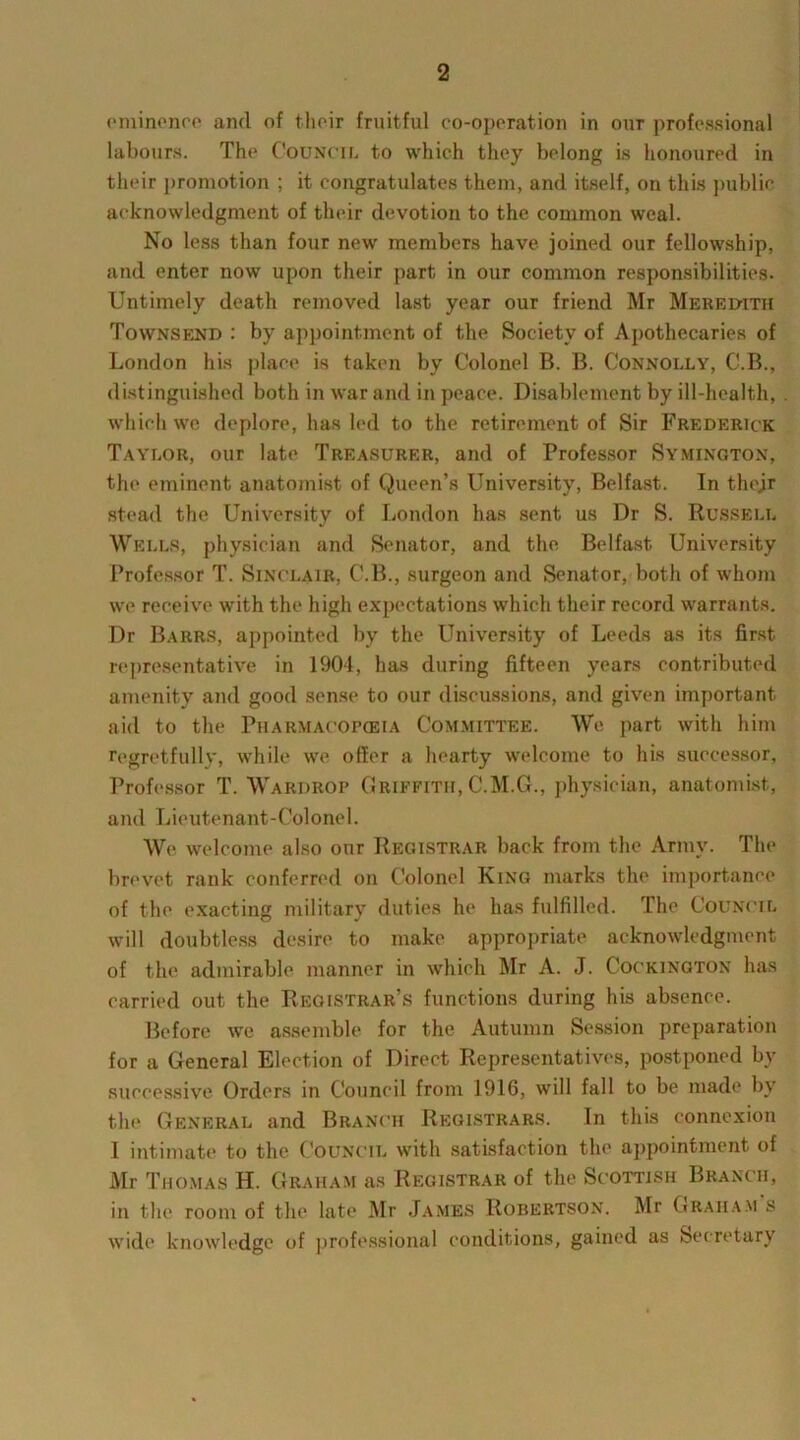 eminence and of their fruitful co-operation in our professional labours. The Council to which they belong is honoured in their promotion ; it congratulates them, and itself, on this public acknowledgment of their devotion to the common weal. No less than four new members have joined our fellowship, and enter now upon their part in our common responsibilities. Untimely death removed last year our friend Mr Meredith Townsend : by appointment of the Society of Apothecaries of London his place is taken by Colonel B. B. Connolly, C.B., distinguished both in war and in peace. Disablement by ill-health, which we deplore, has led to the retirement of Sir Frederick Taylor, our late Treasurer, and of Professor Symington, the eminent anatomist of Queen’s University, Belfast. In thejr stead the University of London has sent us Dr S. Russell Wells, physician and Senator, and the Belfast University Professor T. Sinclair, C.B., surgeon and Senator, both of whom we receive with the high expectations which their record warrants. Dr Barrs, appointed by the University of Leeds as its first representative in 1904, has during fifteen years contributed amenity and good sense to our discussions, and given important aid to the Pharmacopeia Committee. We part with him regretfully, while we offer a hearty welcome to his successor. Professor T. Wardrop Griffith, C.M.G., physician, anatomist, and Lieutenant-Colonel. We welcome also our Registrar back from the Army. The brevet rank conferred on Colonel King marks the importance of the exacting military duties he has fulfilled. The Council will doubtless desire to make appropriate acknowledgment of the admirable manner in which Mr A. J. Cockington has carried out the Registrar’s functions during his absence. Before we assemble for the Autumn Session preparation for a General Election of Direct Representatives, postponed by successive Orders in Council from 1916, will fall to be made by the General and Branch Registrars. In this connexion I intimate to the Council with satisfaction the appointment of Mr Thomas H. Graham as Registrar of the Scottish Branch, in the room of the late Mr James Robertson. Mr Graham s wide knowledge of professional conditions, gained as Secretary