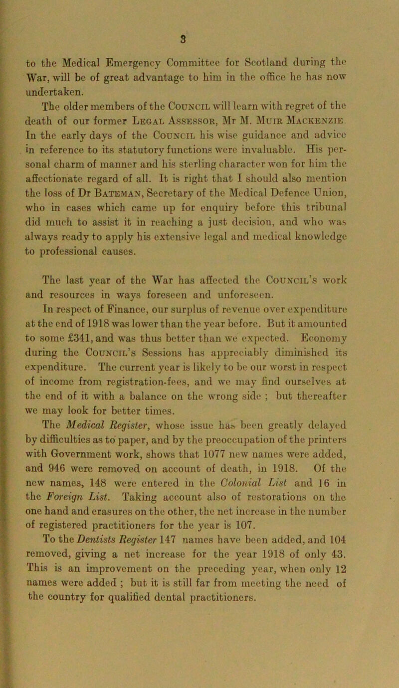 to the Medical Emergency Committee for Scotland during the War, will be of great advantage to him in the office he has now undertaken. The older members of the Council will learn with regret of the death of our former Legal Assessor, Mr M. Muir Mackenzie In the early days of the Council his wise guidance and advice in reference to its statutory functions were invaluable. His per- sonal charm of manner and his sterling character won for him the affectionate regard of all. It is right that I should also mention the loss of Dr Bateman, Secretary of the Medical Defence Union, who in cases which came up for enquiry before this tribunal did much to assist it in reaching a just decision, and who was always ready to apply his extensive legal and medical knowledge to professional causes. The last year of the War has affected the Council’s work and resources in ways foreseen and unforeseen. In respect of Finance, our surplus of revenue over expenditure at the end of 1918 was lower than the year before. But it amounted to some £341, and was thus better than we expected. Economy during the Council’s Sessions has appreciably diminished its expenditure. The current year is likely to be our worst in respect of income from registration-fees, and we may find ourselves at the end of it with a balance on the wrong side ; but thereafter we may look for better times. The Medical Register, whose issue has been greatly delayed by difficulties as to paper, and by the preoccupation of the printers with Government work, shows that 1077 new names were added, and 946 were removed on account of death, in 1918. Of the new names, 148 were entered in the Colonial List and 16 in the Foreign List. Taking account also of restorations on the one hand and erasures on the other, the net increase in the number of registered practitioners for the year is 107. To the Dentists Register 147 names have been added, and 104 removed, giving a net increase for the year 1918 of only 43. This is an improvement on the preceding year, when only 12 names were added ; but it is still far from meeting the need of the country for qualified dental practitioners.