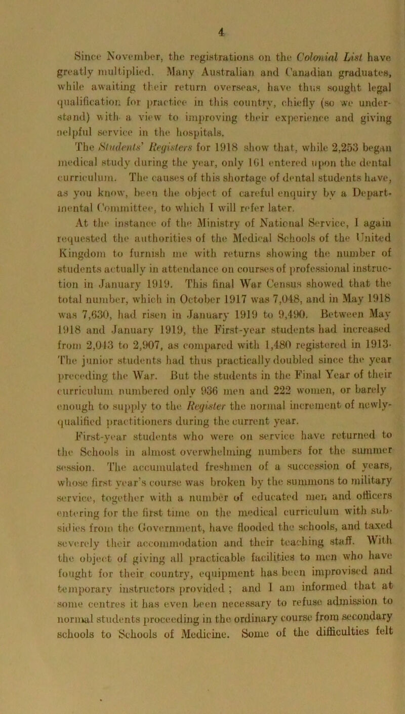 Since November, the registrations on the Colonial List have greatly multiplied. Many Australian and Canadian graduates, while awaiting their return overseas, have thus sought legal qualification for practice in this country, chiefly (so we under- stand) with a view to improving their experience and giving nelpful service in the hospitals. The Students' Registers for 1918 show that, while 2,253 began medical study during the year, only 101 entered upon the dental curriculum. The causes of this shortage of dental students have, as you know, been the object of careful enquiry bv a Depart- mental Committee, to which I will refer later. At the instance of the Ministry of National Service, 1 again requested the authorities of the Medical Schools of the United Kingdom to furnish me with returns showing the number of students actually in attendance on courses of professional instruc- tion in January 1919. This final War Census showed that the total number, which in October 1917 was 7,048, and in May 1918 was 7,630, had risen iu January 1919 to 9,490. Between May 1918 and January 1919, the First-year students had increased from 2,013 to 2,907, as compared with 1,480 registered in 1913- The junior students had thus practically doubled since the year preceding the War. But the students in the Final Year of their curriculum numbered only 936 men and 222 women, or barely enough to supply to the Register the normal increment of newly- qualified practitioners during the current year. First-year students who were on service have returned to the Schools in almost overwhelming numbers for the summer session. The accumulated freshmen of a succession of years, whose first vear's course was broken bv the summons to military service, together with a number of educated men and officers entering for the first time on the medical curriculum with sub- sidies from the Government, have flooded the schools, and taxed severely their accommodation and their teaching staff. With the object of giving all practicable facilities to men who have fought for their country, equipment has been improvised and temporary instructors provided ; and 1 am informed that at some centres it has even been necessary to refuse admission to normal students proceeding in the ordinary course from secondary schools to Schools of Medicine. Some of the difficulties felt