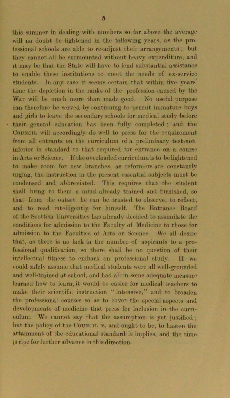 this suminer in dealing with numbers so far above the average will no doubt be lightened in the following years, as the pro- fessional schools are able to re-adjust their arrangements ; but they cannot all be surmounted without heavy expenditure, and it may be that the State will have to lend substantial assistance to enable these institutions to meet the needs of ex-service students. In anv ease it seems certain that within five years’ time tin* depletion in the ranks of the profession caused by the War will be much more than made good. No useful purpose can therefore be served by continuing to permit immature boys and girls to leave the secondary schools for medical study before their general education has been fully completed; and the Council will accordingly do well to press for the requirement from all entrants on the curriculum of a preliminary test not inferior in standard to that required for entrance, on a course in Arts or Science. If the overloaded curriculum is to be lightened to make room for new branches, as reformers are constantly urging, the instruction in the present essential subjects must be condensed and abbreviated. This requires that the student shall bring to them a mind already trained and furnished, so that from the outset he can be trusted to observe, to reflect, and to read intelligently for himself. The Entrance Board of the Scottish Universities has already decided to assimilate the conditions for admission to the Faculty of Medicine to those for admission to the Faculties of Arts or Science. We all desire that, as there is no lack in the number of aspirants to a pro- fessional qualification, so there shall be no question of their intellectual fitness to embark on professional study. If we could safely assume that medical students were all well-grounded and well-trained at school, and had all in some adequate measure learned how to learn, it would be easier for medical teachers to make their scientific instruction  intensive,” and to broaden the professional courses so as to cover the special aspects and developments of medicine that press for inclusion in the curri- culum. Wo cannot say that the assumption is yet justified ; but the policy of the Council is, and ought to be, to hasten the attainment of the educational standard it implies, and the time is ripe for further advance in this direction.