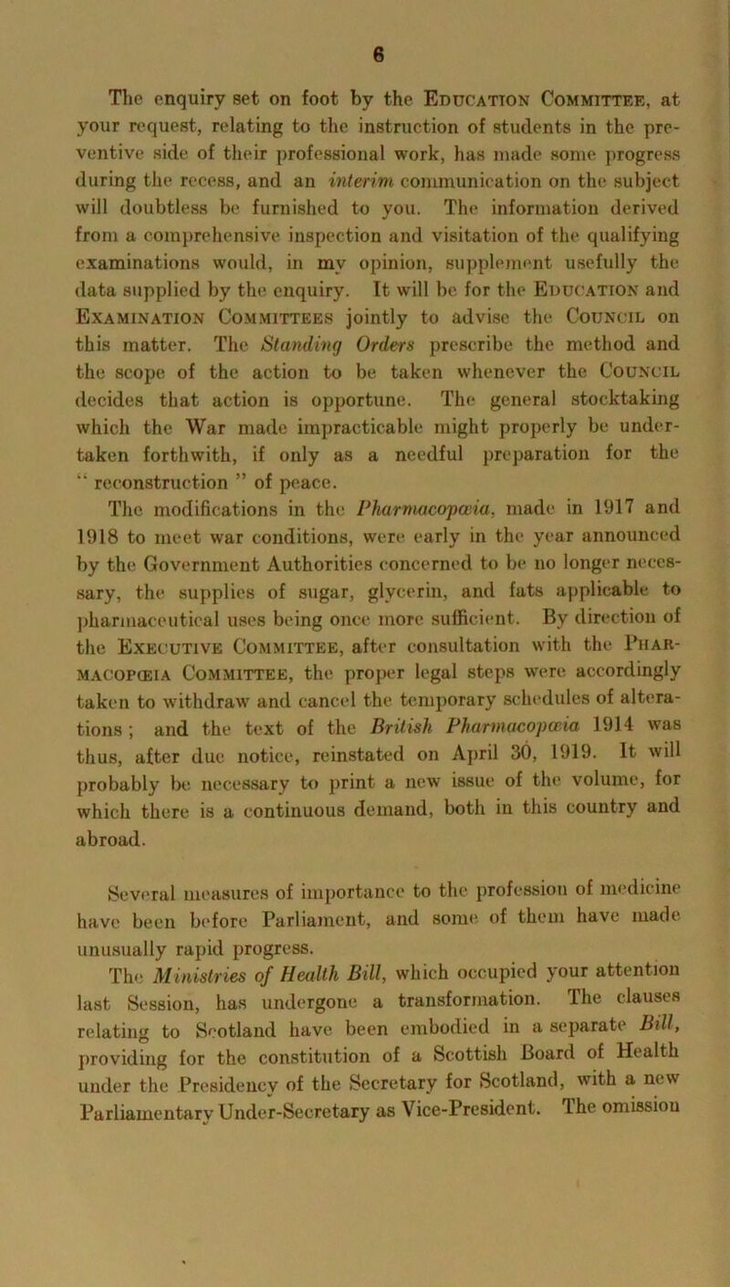 The enquiry set on foot by the Education Committee, at your request, relating to the instruction of students in the pre- ventive side of their professional work, has made some progress during the recess, and an interim communication on the subject will doubtless be furnished to you. The information derived from a comprehensive inspection and visitation of the qualifying examinations would, in mv opinion, supplement usefully the data supplied by the enquiry. It will be for the Education and Examination Committees jointly to advise the Council on this matter. The Standing Orders prescribe the method and the scope of the action to be taken whenever the Council decides that action is opportune. The general stocktaking which the War made impracticable might properly be under- taken forthwith, if only as a needful preparation for the “ reconstruction ” of peace. The modifications in the Pharmacopoeia, made in 1917 and 1918 to meet war conditions, were early in the year announced by the Government Authorities concerned to be no longer neces- sary, the supplies of sugar, glycerin, and fats applicable to pharmaceutical uses being once more sufficient. By direction of the Executive Committee, after consultation with the Phar- macopceia Committee, the proper legal steps were accordingly taken to withdraw and cancel the temporary schedules of altera- tions ; and the text of the British Pharmacopoeia 1914 was thus, after due notice, reinstated on April 30, 1919. It will probably be necessary to print a new issue of the volume, for which there is a continuous demand, both in this country and abroad. Several measures of importance to the profession of medicine have been before Parliament, and some of them have made unusually rapid progress. The Ministries of Health Bill, which occupied your attention last Session, has undergone a transformation. The clauses relating to Scotland have been embodied in a separate Bill, providing for the constitution of a Scottish Board of Health under the Presidency of the Secretary for Scotland, with a new Parliamentary Under-Secretary as Vice-President. The omission