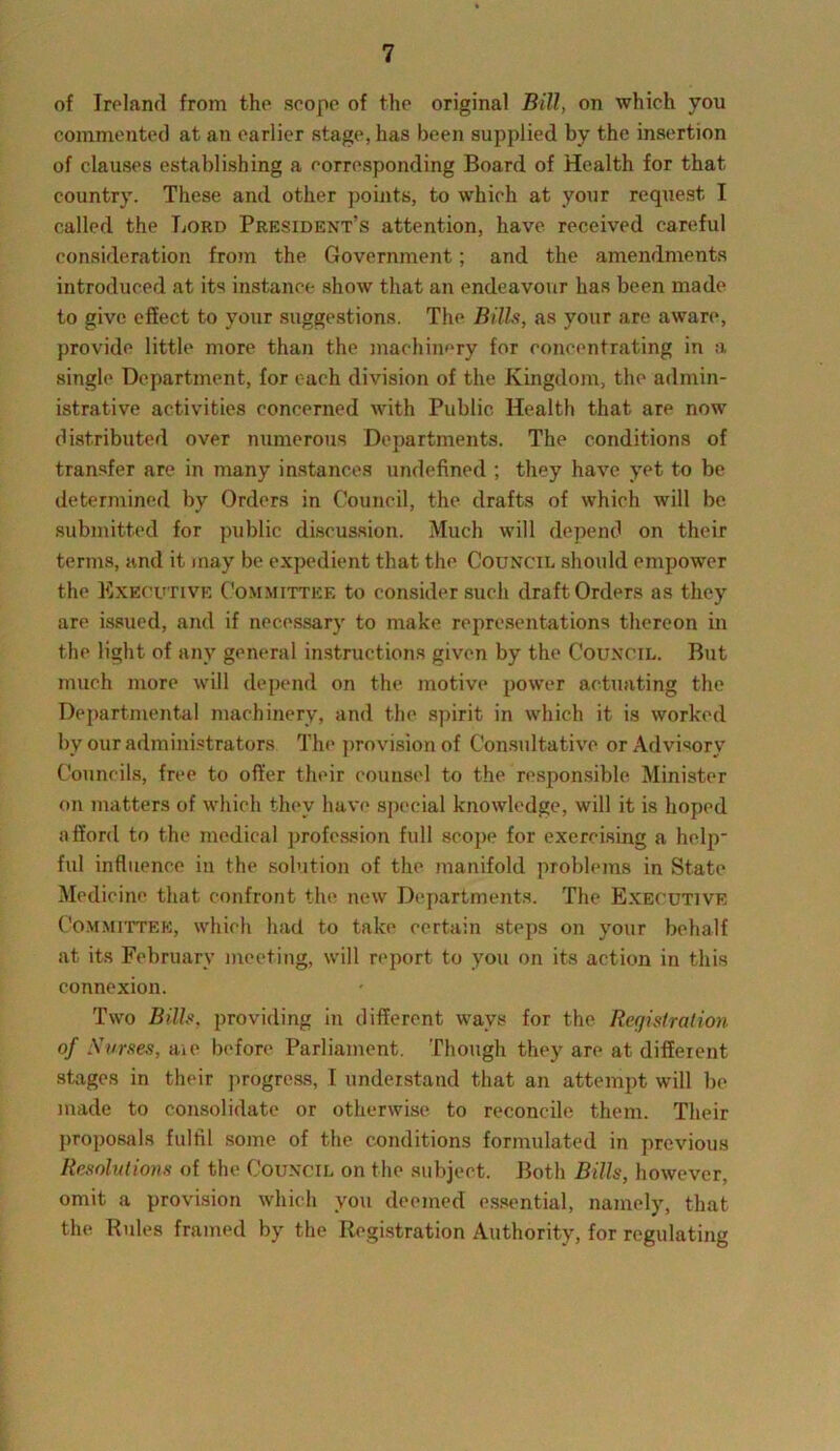 of Ireland from the scope of the original Bill, on which you commented at an earlier stage, has been supplied by the insertion of clauses establishing a corresponding Board of Health for that country. These and other points, to which at your request I called the Lord President’s attention, have received careful consideration from the Government; and the amendments introduced at its instance show that an endeavour has been made to give effect to your suggestions. The Bills, as your are aware, provide little more than the machinery for concentrating in a single Department, for each division of the Kingdom, the admin- istrative activities concerned with Public Health that are now distributed over numerous Departments. The conditions of transfer are in many instances undefined ; they have yet to be determined by Orders in Council, the drafts of which will be submitted for public discussion. Much will depend on their terms, and it may be expedient that the Council should empower the Executive Committee to consider such draft Orders as they are issued, and if necessary to make representations thereon in the light of any general instructions given by the Council. But much more will depend on the motive power actuating the Departmental machinery, and the spirit in which it is worked by our administrators The provision of Consultative or Advisory Councils, free to offer their counsel to the responsible Minister on matters of which they have special knowledge, will it is hoped afford to the medical profession full scope for exercising a help- ful influence in the solution of the manifold problems in State Medicine that confront the new Departments. The Executive Committee, which had to take certain steps on your behalf at its February meeting, will report to you on its action in this connexion. Two Bills, providing in different wavs for the Registration of Nurses, aie before Parliament. Though they are at different stages in their progress, I understand that an attempt will be made to consolidate or otherwise to reconcile them. Their proposals fulfil some of the conditions formulated in previous Resolutions of the Council on the subject. Both Bills, however, omit a provision which you deemed essential, namely, that the Buies framed by the Registration Authority, for regulating