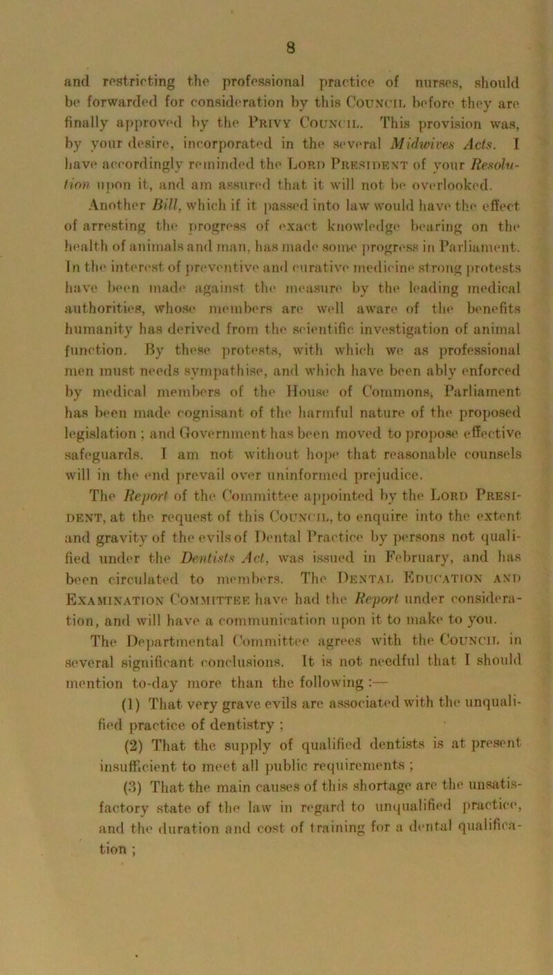 and restricting the professional practice of nurses, should be forwarded for consideration by this Council before they are finally approved by the Privy Council. This provision was, by your desire, incorporated in the several Midmves Acts. I have accordingly reminded the Lord President of your Resolu- tion upon it, and am assured that it will not be overlooked. Another Bill, which if it passed into law would have the effect of arresting the progress of exact knowledge bearing on the health of animals and man. has made some progress in Parliament. In the interest of preventive ami curative medicine strong protests have been made against the measure by the leading medical authorities, whose members are well aware of the benefits humanity has derived from the scientific investigation of animal function. By these protests, with which we as professional men must needs sympathise, and which have been ably enforced by medical members of the House of Commons; Parliament has been made cognisant of the harmful nature of the proposed legislation ; and Government has been moved to propose effective safeguards. I am not without hope that reasonable counsels will in the end prevail over uninformed prejudice. The Report of the Committee appointed by the Lord Presi- dent, at the request of this Council, to enquire into the extent and gravity of theevilsof Dental Practice by persons not quali- fied under the Dentists Act, was issued in February, and has been circulated to members. The Dental Education and Examination Committee have had the Report under considera- tion, and will have a communication upon it to make to you. The Departmental Committee agrees with the Council in several significant conclusions. It is not needful that I should mention to-day more than the following:— (1) That very grave evils are associated with the unquali- fied practice of dentistry ; (2) That the supply of qualified dentists is at present insufficient to meet all public requirements ; (3) That the main causes of this shortage are the unsatis- factory state of the law in regard to unqualified practice, and the duration and cost of training for a dental qualifica- tion ;