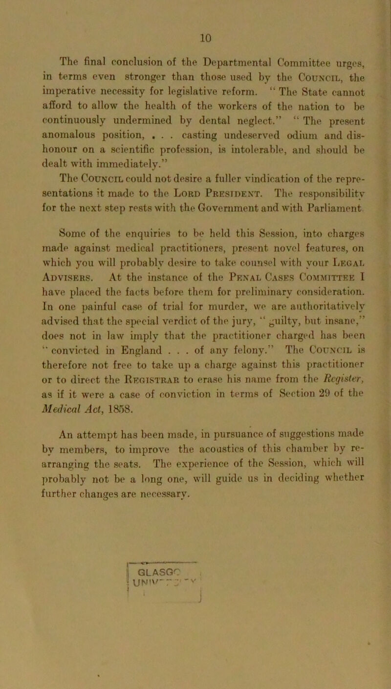 The final conclusion of the Departmental Committee urges, in terms even stronger than those used by the Council, the imperative necessity for legislative reform. “ The State cannot afford to allow the health of the workers of the nation to be continuously undermined by dental neglect.” “ The present anomalous position, . . . casting undeserved odium and dis- honour on a scientific profession, is intolerable, and should be dealt with immediately.” The Council could not desire a fuller vindication of the repre- sentations it made to the Lord President. The responsibility for the next step rests with the Government and with Parliament Some of the enquiries to be held this Session, into charges made against medical practitioners, present novel features, on which you will probably desire to take counsel with vour Legal Advisers. At the instance of the Penal Cases Committee 1 have placed the facts before them for preliminary consideration. In one painful case of trial for murder, we are authoritatively advised that the special verdict of the jury, “ guilty, but insane,” does not in law imply that the practitioner charged has been ” convicted in England ... of any felony.” The Council is therefore not free to take up a charge against this practitioner or to direct the Registrar to erase his name from the Register, as if it were a case of conviction in terms of Section 29 of the Medical Act, 1858. An attempt has been made, in pursuance of suggestions made bv members, to improve the acoustics of this chamber by re- arranging the seats. The experience of the Session, which will probably not be a long one, will guide us in deciding whether further changes are necessary. ' GLASGC i \jNn/~r 'v i