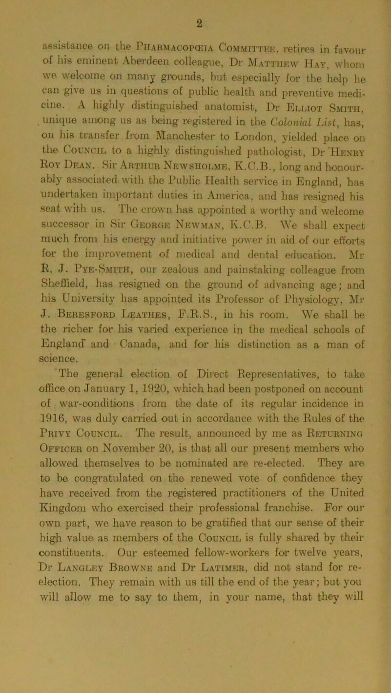 assistance on the Pharmacopeia Committee, retires in favour of his eminent Aberdeen colleague, Dr Matthew Hay, whom we welcome on many grounds, but especially for the help he can give us in questions of public health and preventive medi- cine. A highly distinguished anatomist, Dr Elliot Smith, unique among us as being registered in the Colonial List, has, on his transfer from Manchester to London, yielded place on the Council to a highly distinguished pathologist, Dr 'Henry Hoy Dean. Sir Arthur Newshqlme, K.C.B., long and honour- ably associated with the Public Health service in England, has undertaken important duties in America, and has resigned his seat with us. The crown has appointed a worthy and welcome successor in .Sir George Newman, K.C.B. We shall expect much from his energy and initiative power in aid of our efforts for the improvement of medical and dental education. Mr It. J. Pye-Kmitii, our zealous and painstaking colleague from Sheffield, has resigned on the ground of advancing age; and his University has appointed its Professor of Physiology, Mr J. Beresford Leathes, F.R.S., in his room. We shall be the richer for his varied experience in the medical schools of England and ■ Canada, and for his distinction as a man of science. The general election of Direct Representatives, to take office on January 1, 1920, which had been postponed on account of war-conditions from the date of its regular incidence in 1916, was duly carried out in accordance with the Rules of the Privy Council. Hie result, announced by me as Returning Officer on November 20, is that all our present members who allowed themselves to be nominated are re-elected. They are to be congratulated on the renewed vote of confidence they have received from the registered practitioners of the United Kingdom who exercised their professional franchise. For our own part, we have reason to be gratified that our sense of their high value as members of the Council is fully shared by their constituents. Our esteemed fellow-workers for twelve years, Dr Langley Browne and Dr Latimer, did not stand for re- election. They remain with us till the end of the year; but you will allow me to say to them, in your name, that they will