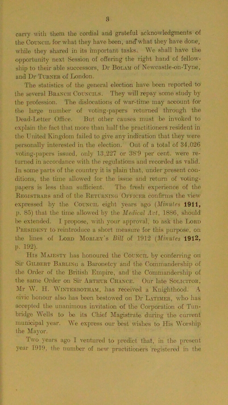 carry with them the cordial and grateful acknowledgments of the Council for what they have been, and’what they have done, while they shared in its important tasks. We shall have the opportunity next Session of offering the right hand of fellow- ship to their able successors, Dr Bolam of Newcastle-on-Tyne, and Dr Turner of London. The statistics of the general election have been reported to the several Branch Councils. They will repay some study by the profession. The dislocations of war-time may account for the large number of voting-papers returned through the Dead-Letter Office. But other causes must be invoked to explain the fact that more than half the practitioners resident in the United Kingdom failed to give any indication that they were personally interested in the election. Out of a total of 34,026 voting-papers issued, only 13,227 or 38'9 per cent, were re- turned in accordance with the regulations and recorded as valid. In some parts of the country it is plain that, under present con- ditions, the time allowed for the issue and return of voting- papers is less than sufficient. The fresh experience of the Registrars and of the Returning Officer confirms the view expressed by the Council eight years ago (Minnies 1911, p. 85) that the. time allowed by the Medical Act, 1886, should lie extended. I propose, with your approval, to ask the Lord President to reintroduce a short measure for this purpose, on the lines of Lord Morley's Bill of 1912 (Minnies 1912, p. 192). His Majesty has honoured the Council by conferring on Sir Gilbert Barling a Baronetcy and the Commandership of the Order of the British Empire, and the Commandership of the same Order on Sir Arthur Chance. Our late Solicitor, Mr W. H. Winterbotham, has received a Knighthood. A civic honour also has been bestowed on Dr Latimer, who has accepted the unanimous invitation of the Corporation of Tun- bridge Wells to be its Chief Magistrate dining the current municipal year. We express our best wishes to His Worship the Mayor. Two years ago I ventured to predict that, in the present year 1919, the number of new practitioners registered in the