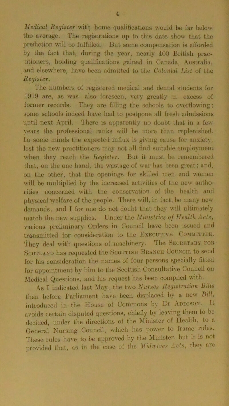 Medical Register with home qualifications would be far below the average. The registrations up to this date show that the prediction will lie fulfilled. But some compensation is afforded by tli© fact that, during the year, nearly 400 British prac- titioners, holding qualifications gained in Canada, Australia, and elsewhere, have been admitted to the Colonial List of the Register, The numbers of registered medical and dental students for 1919 are, as was also foreseen, very greatly in excess of former records. They are filling the schools to overflowing; some schools indeed have had to postpone all fresh admissions until next April. There is apparently no doubt that in a few years the professional ranks will be more than replenished. In some minds the expected' influx is giving cause for anxiety, lest the new practitioners may not all find suitable employment when they reach the Register. But it must be remembered that, on the one hand, the wastage of war has been great; and. on the other, that the openings for skilled men and women will be multiplied by the increased activities of the new autho- rities concerned with the conservation of the health and physical “welfare of the j>eople. There will, in fact, be many new demands, and I for one do not doubt that they will ultimately match the new supplies. Under the Ministries of Health Acts, various preliminary Orders in Council have been issued and transmitted for consideration to the Executive Committee. They deal with questions of machinery. The Secretary for Scotland has requested the Scottish Branch Council to send for his consideration the names of four persons specially fitted for appointment by him to the Scottish Consultative Council on Medical Questions, and his request has been complied with. As I indicated last May, the two Nurses Registration Bills then before Parliament have been displaced by a new Bill, introduced in the House of Commons by Dr Addison. It avoids certain disputed questions, chiefly by leaving them to be decided, under the directions of the Minister of Health, to a General Nursing Council, which has power to frame rules. These rules have to be approved by the Minister, but it is not provided that, as in the case of the Mulwives Arts, they are
