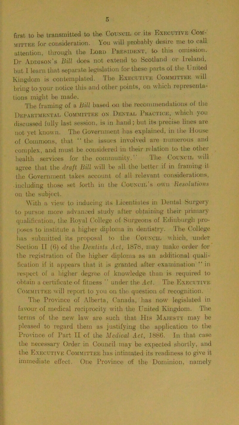 first to be transmitted to the Council or its Executive Com- mittee for consideration. Aou will probably desire me to call attention, through the Lord President, to this omission. Dr Addison’s Bill does not extend to Scotland or Ireland, but l learn that separate legislation for these parts of the 1 nited Kingdom is contemplated. The Executive Committee will bring to your notice this and other points, on which representa- tions might be made. The framing of a Bill based on the recommendations of the Departmental Committee on Dental Practice, which you discussed fully last session, is in hand; but its precise lines are not yet known. The Covernment has explained, in the House of Commons, that “ the issues involved are numerous and complex, and must be considered in their relation to the other health services for the community. The Council will agree that the draft Bill will be all the better if in framing if the Government takes account of all relevant considerations, including those set forth in the Council’s own Resolutions on the subject. With a view to inducing its Licentiates in Dental Surgery to pursue more advanced study after obtaining tlveir primary qualification, the Royal College of Surgeons of Edinburgh pro- poses to institute a higher diploma in dentistry. The College has submitted its proposal to the Council which, under Section 11 (6) of the Dentists Act, 1878, may make order for the registration of (lie higher diploma as an additional quali- fication if it ;q>|>ears that it is granted after examination “ in respect of a higher degree of knowledge than is required to obtain a certificate of fitness  under the Act. The Executive Committee will report to you on the. question of recognition. The Province of Alberta, Canada, has now legislated in favour of medical reciprocity with the United Kingdom. The terms of the new law are such that His Majesty may be pleased to regard them as justifying the application to the Province of Part II of the Medical Act, 1886. Tn that case the necessary Order in Council may be expected shortly, and the Executive Committee has intimated its readiness to give it immediate effect. One Province erf the Dominion, namely