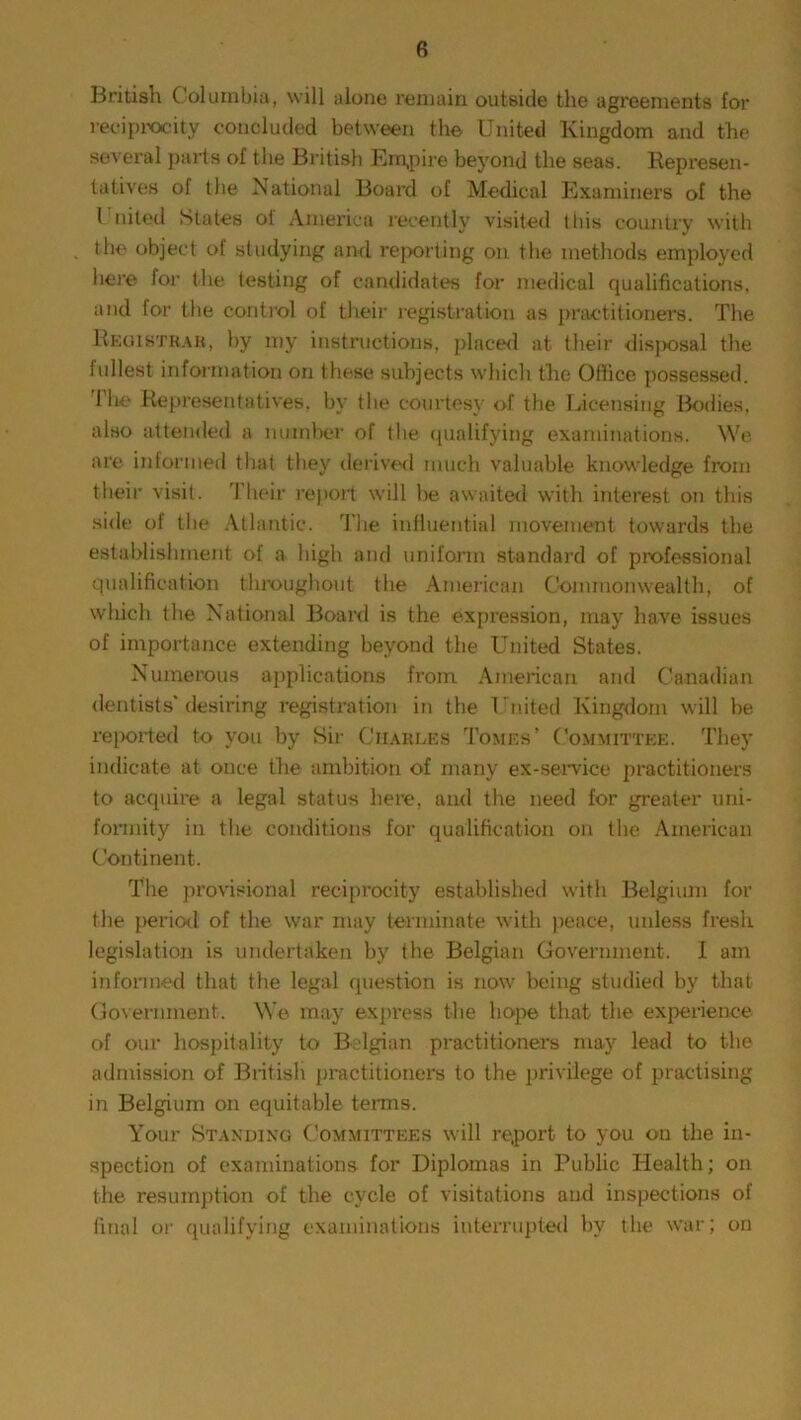 British Columbia, will alone remain outside the agreements for reciprocity concluded between the United Kingdom and the several parts of the British Empire beyond the seas. Represen- tatives of the National Board of Medical Examiners of the United States of America recently visited this country with the object of studying and reporting on the methods employed here for the testing of candidates for medical qualifications, and for the control of their registration as practitioners. The Registrar, by my instructions, placed at their disj>osal the fullest information on these subjects which the Office possessed. 1 he Representatives, by the courtesy of the Licensing Bodies, also attended a number of the qualifying examinations. We are informed that they derived much valuable knowledge from their visit. Their report will be awaited with interest on this side of the Atlantic. 'The influential movement towards the establishment of a high and uniform standard of professional qualification throughout the American Commonwealth, of which the National Board is the expression, may have issues of importance extending beyond the United States. Numerous applications from American and Canadian dentists'desiring registration in the United Kingdom will be reported to you by Sir Charles Tomes’ Committee. They indicate at once the ambition of many ex-service practitioners to acquire a legal status here, and the need for greater uni- formity in the conditions for qualification on the American Continent. The provisional reciprocity established with Belgium for the period of the war may terminate with peace, unless fresh legislation is undertaken by the Belgian Government. I am informed that the legal question is now being studied by that Government. We may express the hope that the experience of our hospitality to Belgian practitioners may lead to the admission of British practitioners to the privilege of practising in Belgium on equitable terms. Your Standing Committees will report to you on the in- spection of examinations for Diplomas in Public Health; on the resumption of the cycle of visitations and inspections of final or qualifying examinations interrupted by the war; on