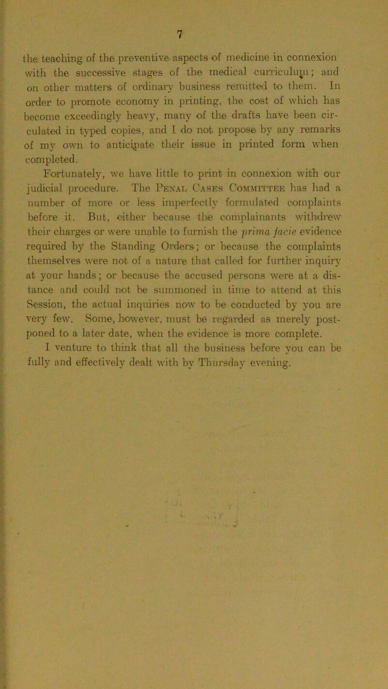 the teaching of the preventive aspects of medicine in connexion with the successive stages of the medical curriculuyi; and on other matters of ordinary business remitted to them. In order to promote economy in printing, the cost of which has become exceedingly heavy, many of the drafts have been cir- culated in typed copies, and I do not propose by any remarks of my own to anticipate their issue in printed form when completed. Fortunately, we have little to print in connexion with our judicial procedure. The Pexal Cases Committee has had a number of more or less imperfectly formulated complaints before it. But, either because the complainants withdrew their charges or were unable to furnish the prima facie evidence required by the Standing Orders; or because the complaints themselves were not of a nature that called for further inquiry at your hands; or because the accused persons were at a dis- tance and could not be summoned in time to attend at this Session, the actual inquiries now to be conducted by you are very few. Some, however, must be regarded as merely post- poned to a later date, when the evidence is more complete. I venture to think that all the business before you can be fully and effectively dealt with by Thursday evening.