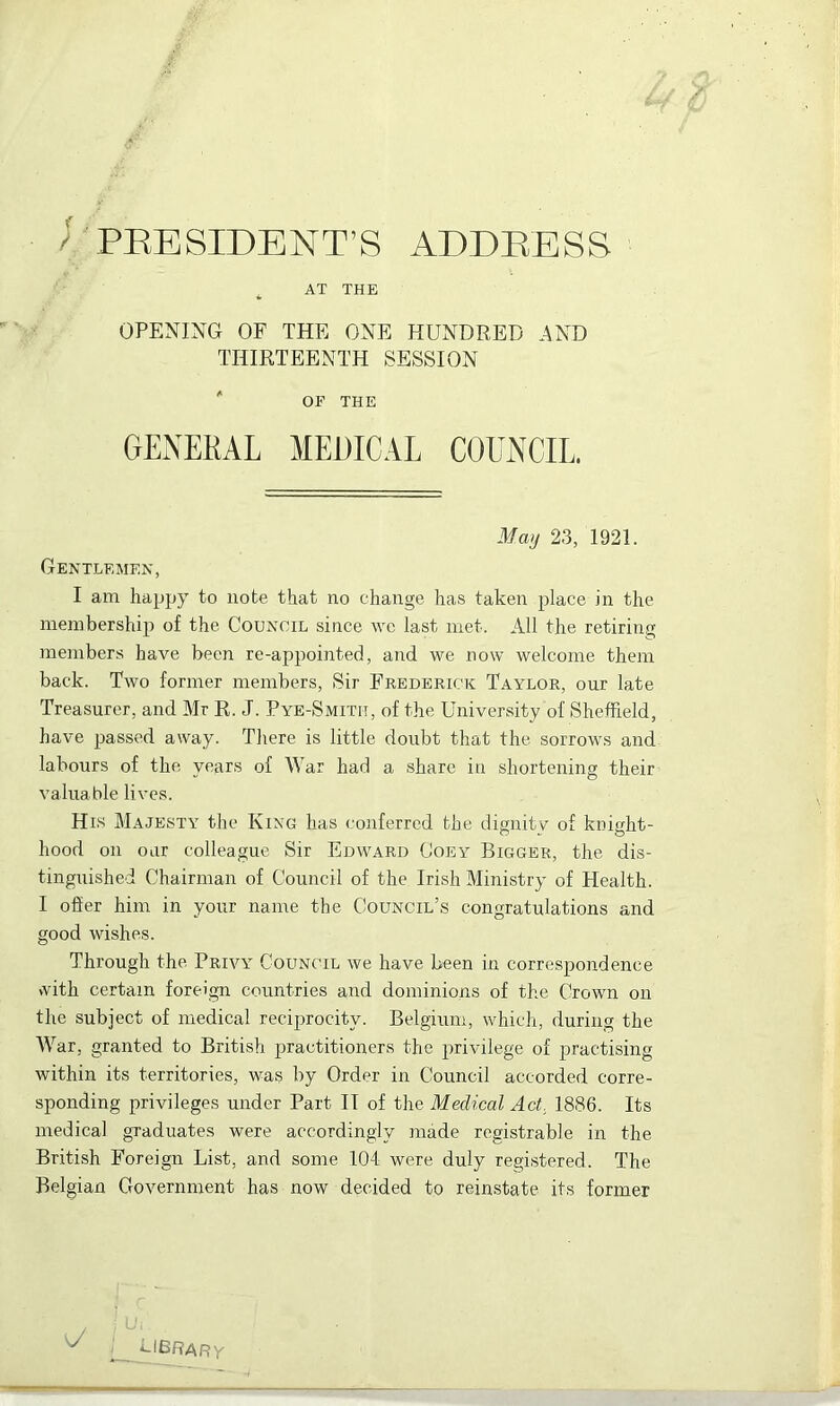 . AT THE OPENING OF THE ONE HUNDRED AND THIRTEENTH SESSION OF THE GENERAL MEDICAL COUNCIL. May 23, 1921. Gentlemen, I am happy to note that no change has taken place in the membership of the Council since we last met. All the retiring members have been re-appointed, and we now welcome them back. Two former members, Sir Frederick Taylor, our late Treasurer, and Mr R. J. Pye-Smith, of the University of Sheffield, have passed away. There is little doubt that the sorrows and labours of the years of War had a share in shortening their valuable lives. His Majesty the King has conferred the dignity of knight- hood on oar colleague Sir Edward Goey Bigger, the dis- tinguished Chairman of Council of the Irish Ministry of Health. I offer him in your name the Council’s congratulations and good wishes. Through the Privy Council we have been in correspondence with certain foreign countries and dominions of the Crown on the subject of medical reciprocity. Belgium, which, during the War, granted to British practitioners the privilege of practising within its territories, was by Order in Council accorded corre- sponding privileges under Part IT of the Medical Act 1886. Its medical graduates were accordingly made registrable in the British Foreign List, and some 104 were duly registered. The Belgian Government has now decided to reinstate its former k/ ClBRARy