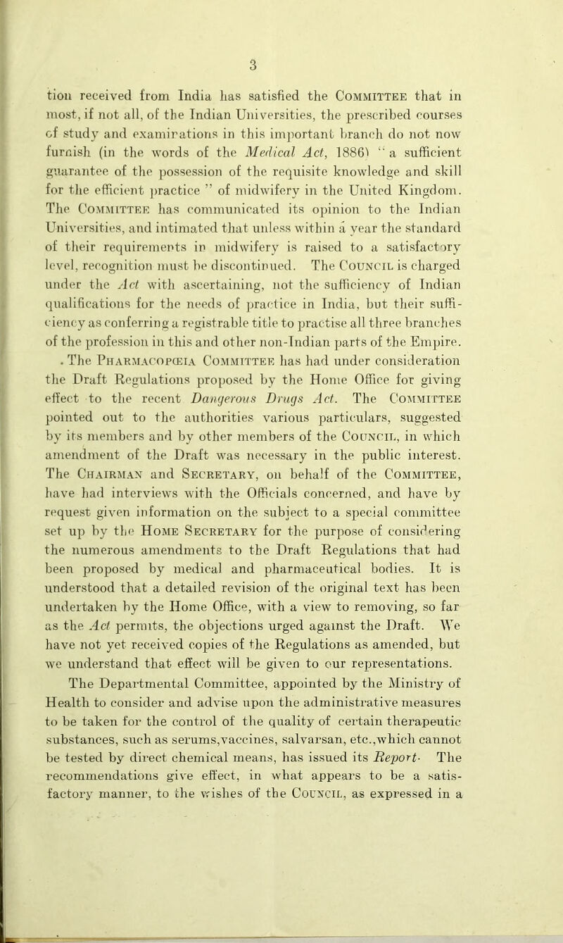 tion received from India has satisfied the Committee that in most, if not all, of the Indian Universities, the prescribed courses of study and examinations in this important branch do not now furnish (in the words of the Medical Act, 1886^ “ a sufficient guarantee of the possession of the requisite knowledge and skill for the efficient practice ” of midwifery in the United Kingdom. The Committee has communicated its opinion to the Indian Universities, and intimated that unless within a year the standard of their requirements in midwifery is raised to a satisfactory level, recognition must be discontinued. The Council is charged under the Act with ascertaining, not the sufficiency of Indian qualifications for the needs of practice in India, but their suffi- ciency as conferring a registrable title to practise all three branches of the profession in this and other non-Indian parts of the Empire. . The Pharmacopceia Committee has had under consideration the Draft Regulations proposed by the Home Office for giving- effect to the recent Dangerous Drugs Act. The Committee pointed out to the authorities various particulars, suggested by its members and by other members of the Council, in which amendment of the Draft was necessary in the public interest. The Chairman and Secretary, on behalf of the Committee, have had interviews with the Officials concerned, and have by request given information on the subject to a special committee set up by the Home Secretary for the purpose of considering the numerous amendments to the Draft Regulations that had been proposed by medical and pharmaceutical bodies. It is understood that a detailed revision of the original text has been undertaken by the Home Office, with a view to removing, so far as the Act permits, the objections urged against the Draft. We have not yet received copies of the Regulations as amended, but we understand that effect will be given to our representations. The Departmental Committee, appointed by the Ministry of Health to consider and advise upon the administrative measures to be taken for the control of the quality of certain therapeutic substances, such as serums,vaccines, salvarsan, etc.,which cannot be tested by direct chemical means, has issued its Deport- The recommendations give effect, in what appears to be a satis- factory manner, to the wishes of the Council, as expressed in a