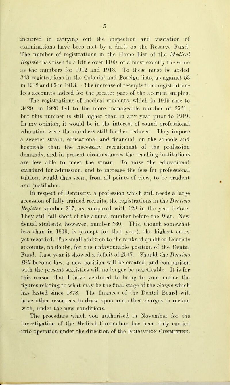 incurred in carrying out the inspection and visitation of examinations have been met by a draft on the Reserve Fund. The number of registrations in the Home List of the Medical Register has risen to a little over 1100, or almost exactly the same as the numbers for 1912 and 191-3. To these must be added 343 registrations in the Colonial and Foreign lists, as against 53 in 1912 and 65 in 1913. The increase of receipts from registration- fees accounts indeed for the greater part of the accrued surplus. The registrations of medical students, which in 1919 rose to 3120, in 1920 fell to the more manageable number of 2531 ; but this number is still higher than in ary year prior to 1919. In my opinion, it would be in the interest of sound professional education were the numbers still further reduced. They impose a severer strain, educational and financial, on the schools and hospitals than the necessary recruitment of the profession demands, and in present circumstances the teaching institutions are less able to meet the strain. To raise the educational standard for admission, and to increase the fees for professional tuition, would thus seem, from all points of view, to be prudent and justifiable. In respect of Dentistry, a profession which still needs a large accession of fully trained recruits, the registrations in the Dentists Register number 217, as compared with 128 in the year before. They still fall short of the annual number before the War. New dental students, however, number 560. This, though somewhat less than in 1919, is (except for that year), the highest entry yet recorded. The small addition to the ranks of qualified Dentists accounts, no doubt, for the unfavourable position of the Dental Fund. Last year it showed a deficit of £517. Should the Dentists Bill become law, a new position will be created, and comparison with the present statistics will no longer be practicable. It is for this reason that I have ventured to bring to your notice the figures relating to what may be the final stage of the regime which has lasted since 1878. The finances of the Dental Board will have other resources to draw upon and other charges to reckon with, under the new conditions. The procedure which you authorised in November for the Rivestigation of the Medical Curriculum has been duly carried into operation under the direction of the Education Committee.