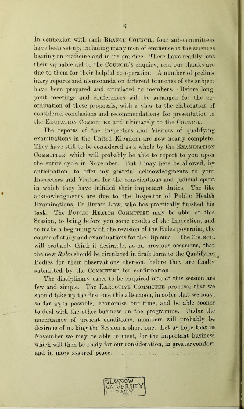 In connexion with each Branch Council, four sub-committees have been set up, including many men of eminence in the sciences bearing on medicine and in its practice. These have readily lent their valuable aid to the Council’s enquiry, and our thanks are due to them for then' helpful co-operation. A number of prelim- inary reports and memoranda on different branches of the subject have been prepared and circulated to members. Before long, joint meetings and conferences will be arranged for the co- ordination of these proposals, with a view to the elaboration of considered conclusions and recommendations, for presentation to the Education Committee and ultimately to the Council. The reports of the Inspectors and Visitors of qualifying- examinations in the United Kingdom are now nearly complete. They have still to be considered as a whole by the Examination Committee, which will probably be able to report to you upon the entire cycle in November. But I may here be allowed, by anticipation, to offer my grateful acknowledgments to your Inspectors and Visitors for the conscientious and judicial spiiit in which they have fulfilled their important duties. The like acknowledgments are due to the Inspector of Public Health Examinations, Dr Bruce Low, who has practically finished his task. The Public Health Committee may be able, at this Session, to bring before you some results of the Inspection, and to make a beginning with the revision of the Rules governing the course of study and examinations for the Diploma. The Council will probably think it desirable, as on previous occasions, that the new Rules should be circulated in draft form to the Qualifying i Bodies for their observations thereon, before they are finally submitted by the Committee for confirmation. The disciplinary cases to be enquired into at this session are few and simple. The Executive Committee proposes that we should take up the first one this afternoon, in order that we may, so far as is possible, economise our time, and be able sooner to deal with the other business on the programme. Under the uncertainty of present conditions, members will probably be desirous of making the Session a short one. Let us hope that in November we may be able to meet, for the important business which will then be ready for our consideration, in greater comfort and in more assured peace. . . . .