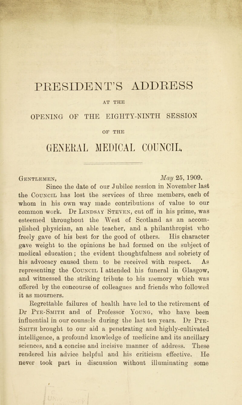 PRESIDENT’S ADDRESS AT THE OPENING OF THE EIGHTY-NINTH SESSION OF THE GENERAL MEDICAL COUNCIL. Gentlemen, May 25, 1909. Since the date of our Jubilee session in November last the Council has lost the services of three members, each of whom in his own way made contributions of value to our common work. Dr Lindsay Steven, cut off in his prime, was esteemed throughout the West of Scotland as an accom- plished physician, an able teacher, and a philanthropist Ayho freely gave of his best for the good of others. His character gave weight to the opinions he had formed on the subject of medical education; the evident thoughtfulness and sobriety of his advocacy caused them to be received with respect. As representing the Council I attended his funeral in Glasgow, and witnessed the striking tribute to his memory which was offered by the concourse of colleagues and friends who followed it as mourners. Regrettable failures of health have led to the retirement of Dr Pye-Smith and of Professor Young, who have been influential in our counsels during the last ten years. Dr Pye- Smith brought to our aid a penetrating and highly-cultivated intelligence, a profound knowledge of medicine and its ancillary sciences, and a concise and incisive manner of address. These rendered his advice helpful and his criticism effective. He never took part in discussion without illuminating some