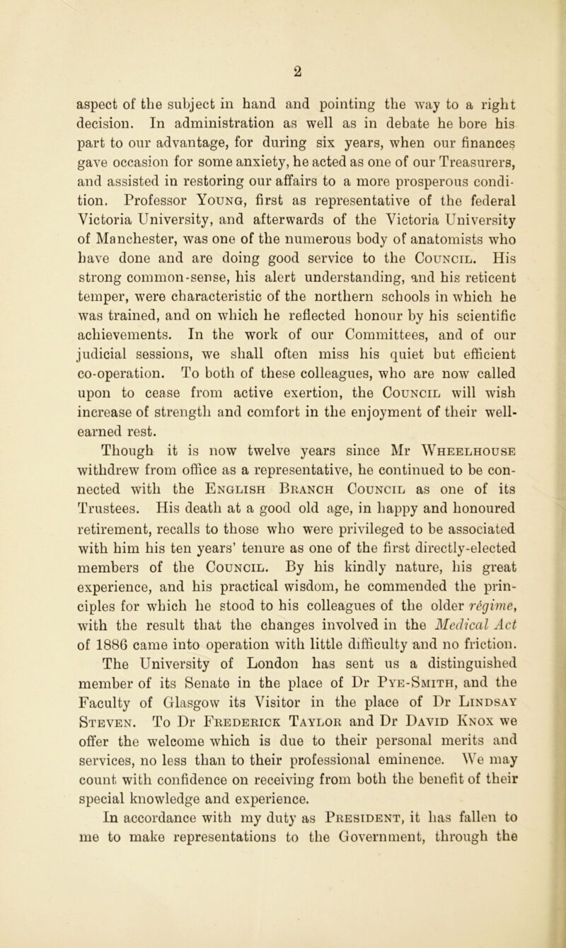 aspect of the subject in hand and pointing the way to a right decision. In administration as well as in debate he bore his part to our advantage, for during six years, when our finances gave occasion for some anxiety, he acted as one of our Treasurers, and assisted in restoring our affairs to a more prosperous condi- tion. Professor Young, first as representative of the federal Victoria University, and afterwards of the Victoria University of Manchester, was one of the numerous body of anatomists who have done and are doing good service to the Council. His strong common-sense, his alert understanding, and his reticent temper, were characteristic of the northern schools in which he was trained, and on which he reflected honour by his scientific achievements. In the work of our Committees, and of our judicial sessions, we shall often miss his quiet but efficient co-operation. To both of these colleagues, who are now called upon to cease from active exertion, the Council will wish increase of strength and comfort in the enjoyment of their well- earned rest. Though it is now twelve years since Mr Wheelhouse withdrew from office as a representative, he continued to be con- nected with the English Branch Council as one of its Trustees. His death at a good old age, in happy and honoured retirement, recalls to those who were privileged to be associated with him his ten years’ tenure as one of the first directly-elected members of the Council. By his kindly nature, his great experience, and his practical wisdom, he commended the prin- ciples for which he stood to his colleagues of the older regime, with the result that the changes involved in the Medical Act of 1886 came into operation with little difficulty and no friction. The University of London has sent us a distinguished member of its Senate in the place of Dr Pye-Smith, and the Faculty of Glasgow its Visitor in the place of Dr Lindsay Steven. To Dr Frederick Taylor and Dr David Knox we offer the welcome which is due to their personal merits and services, no less than to their professional eminence. We may count with confidence on receiving from both the benefit of their special knowledge and experience. In accordance with my duty as President, it has fallen to me to make representations to the Government, through the