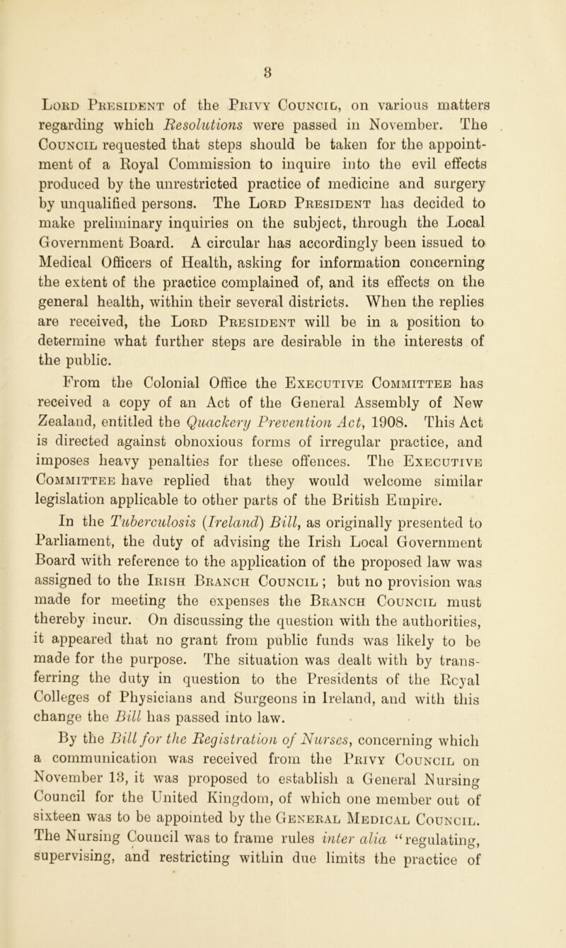 Lord President of the Privy Councid, on various matters regarding which Besolutions were passed in November. The Council requested that steps should be taken for the appoint- ment of a Royal Commission to inquire into the evil effects produced by the unrestricted practice of medicine and surgery by unqualified persons. The Lord President has decided to make preliminary inquiries on the subject, through the Local Government Board. A circular has accordingly been issued to Medical Officers of Health, asking for information concerning the extent of the practice complained of, and its effects on the general health, within their several districts. When the replies are received, the Lord President will be in a position to determine what further steps are desirable in the interests of the public. From the Colonial Office the Executive Committee has received a copy of an Act of the General Assembly of New Zealand, entitled the Quackery Prevention Act, 1908. This Act is directed against obnoxious forms of irregular practice, and imposes heavy penalties for these offences. The Executive Committee have replied that they would welcome similar legislation applicable to other parts of the British Empire. In the Tuberculosis {Ireland) Billy as originally presented to Parliament, the duty of advising the Irish Local Government Board with reference to the application of the proposed law was assigned to the Irish Branch Council ; but no provision was made for meeting the expenses the Branch Council must thereby incur. On discussing the question with the authorities, it appeared that no grant from public funds was likely to be made for the purpose. The situation was dealt with by trans- ferring the duty in question to the Presidents of the Royal Colleges of Physicians and Surgeons in Ireland, and with this change the Bill has passed into law. By the Bill for the Begistratiou of Nurses, concerning which a communication was received from the Privy Council on November 13, it was proposed to establish a General Nursing Council for the United Kingdom, of which one member out of sixteen was to be appointed by the General Medical Council. The Nursing Council was to frame rules mter alia ‘‘regulating, supervising, and restricting within due limits the practice of