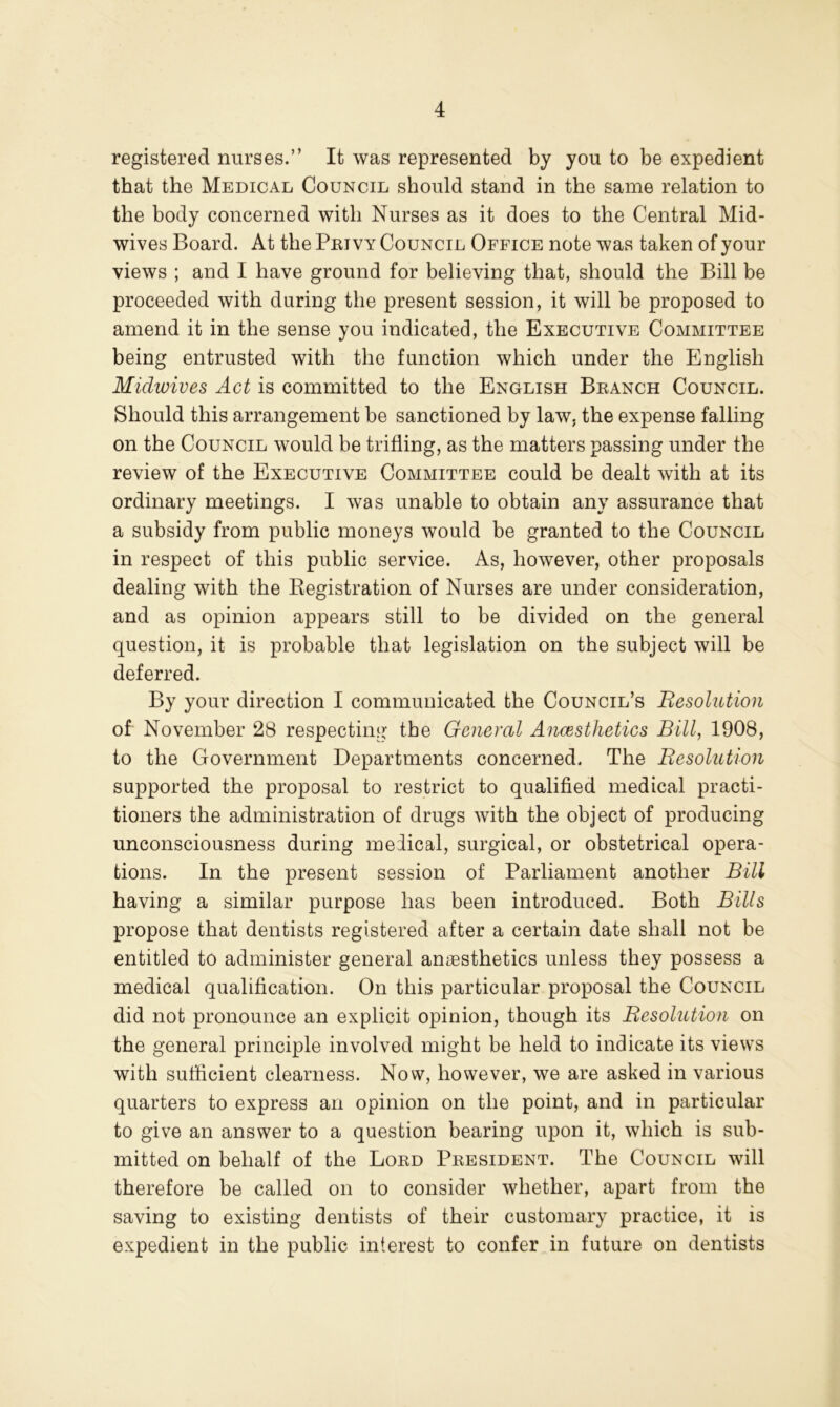 registered nurses.” It was represented by you to be expedient that the Medical Council should stand in the same relation to the body concerned with Nurses as it does to the Central Mid- wives Board. At the Peivy Council Office note was taken of your views ; and I have ground for believing that, should the Bill be proceeded with during the present session, it will be proposed to amend it in the sense you indicated, the Executive Committee being entrusted with the function which under the English Midwives Act is committed to the English Beanch Council. Should this arrangement be sanctioned by law, the expense falling on the Council would be trifling, as the matters passing under the review of the Executive Committee could be dealt with at its ordinary meetings. I was unable to obtain any assurance that a subsidy from public moneys would be granted to the Council in respect of this public service. As, however, other proposals dealing with the Eegistration of Nurses are under consideration, and as opinion appears still to be divided on the general question, it is probable that legislation on the subject will be deferred. By your direction I communicated the Council’s Resolution of November 28 respecting the General Ancesthetics Bill, 1908, to the Government Departments concerned. The Resolution supported the proposal to restrict to qualified medical practi- tioners the administration of drugs with the object of producing unconsciousness during meiical, surgical, or obstetrical opera- tions. In the present session of Parliament another Bili having a similar purpose has been introduced. Both Bills propose that dentists registered after a certain date shall not be entitled to administer general amesthetics unless they possess a medical qualification. On this particular proposal the Council did not pronounce an explicit opinion, though its Resolution on the general principle involved might be held to indicate its views with sufficient clearness. Now, however, we are asked in various quarters to express an opinion on the point, and in particular to give an answer to a question bearing upon it, which is sub- mitted on behalf of the Loed Peesident. The Council will therefore be called on to consider whether, apart from the saving to existing dentists of their customary practice, it is expedient in the public interest to confer in future on dentists